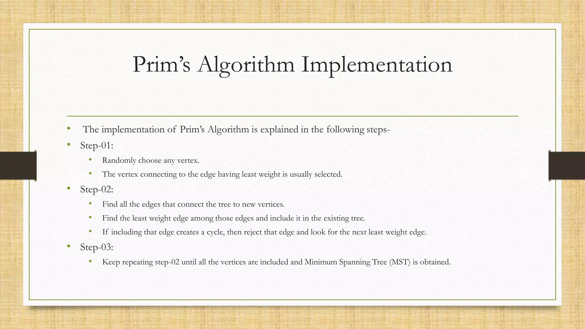 Prim’s Algorithm Implementation
• The implementation of Prim’s Algorithm is explained in the following steps-
• Step-01:
• Randomly choose any vertex.
• The vertex connecting to the edge having least weight is usually selected.
• Step-02:
• Find all the edges that connect the tree to new vertices.
• Find the least weight edge among those edges and include it in the existing tree.
• If including that edge creates a cycle, then reject that edge and look for the next least weight edge.
• Step-03:
• Keep repeating step-02 until all the vertices are included and Minimum Spanning Tree (MST) is obtained.
 