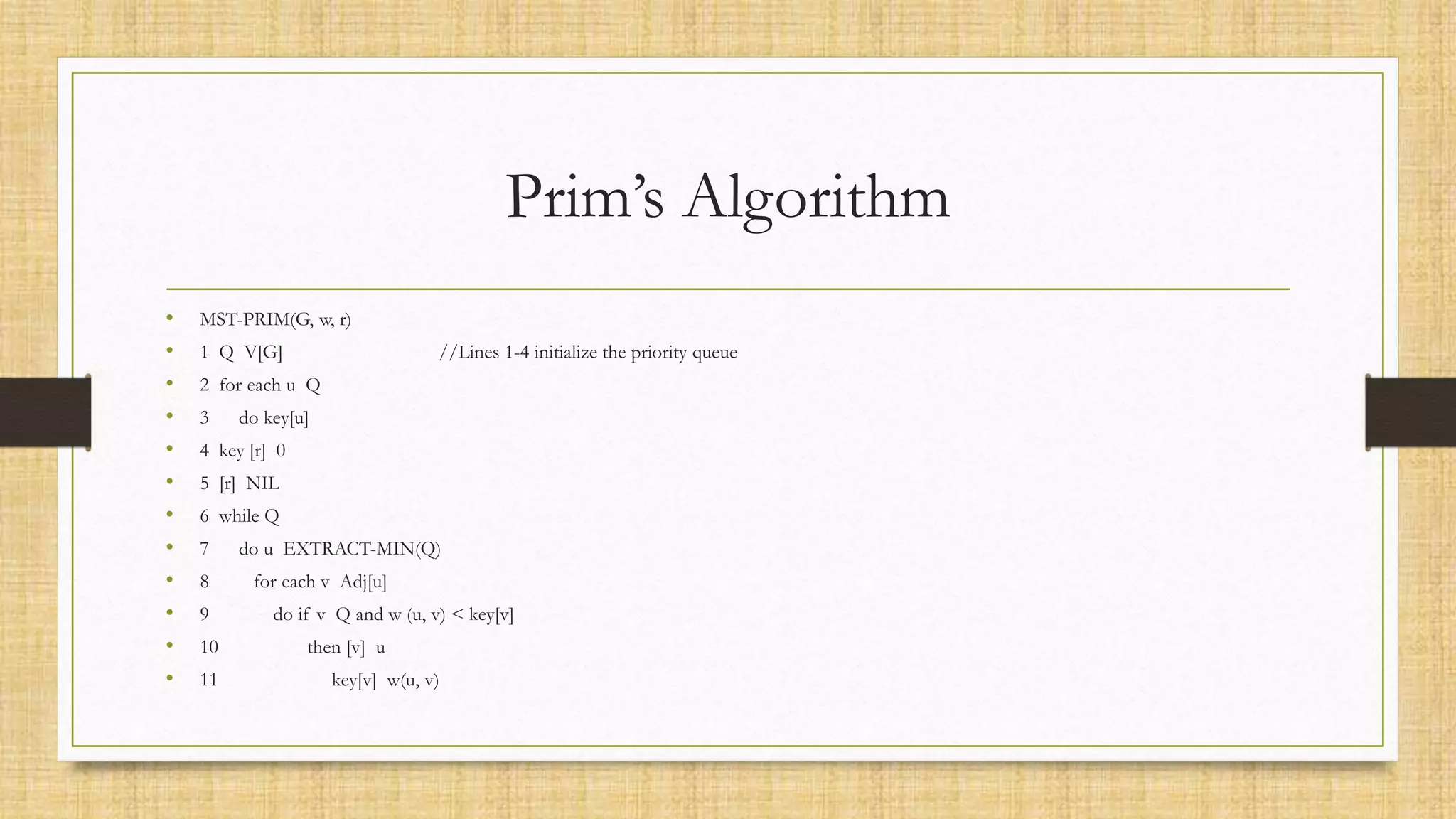 Prim’s Algorithm
• MST-PRIM(G, w, r)
• 1 Q V[G] //Lines 1-4 initialize the priority queue
• 2 for each u Q
• 3 do key[u]
• 4 key [r] 0
• 5 [r] NIL
• 6 while Q
• 7 do u EXTRACT-MIN(Q)
• 8 for each v Adj[u]
• 9 do if v Q and w (u, v) < key[v]
• 10 then [v] u
• 11 key[v] w(u, v)
 