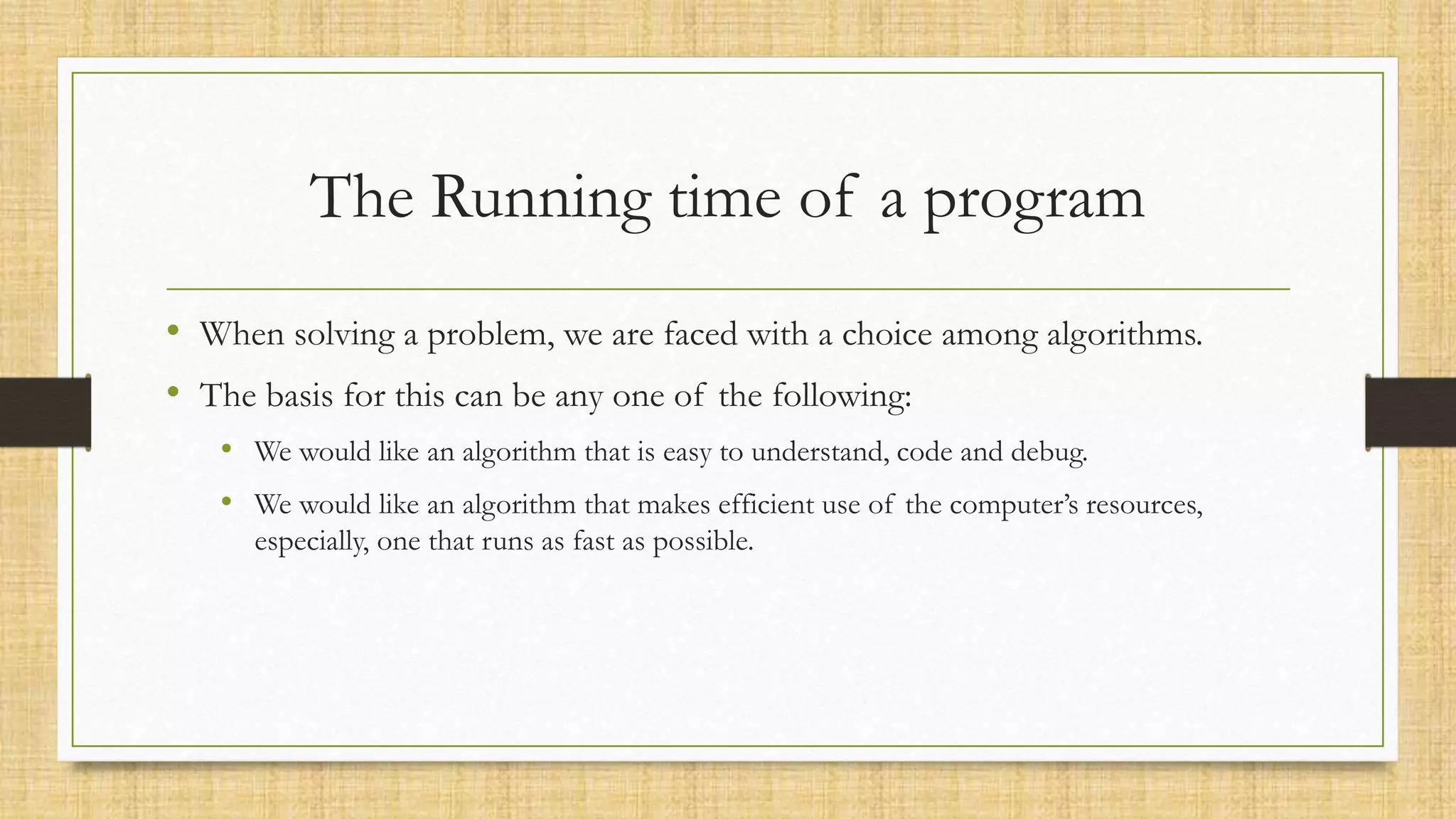 The Running time of a program
• When solving a problem, we are faced with a choice among algorithms.
• The basis for this can be any one of the following:
• We would like an algorithm that is easy to understand, code and debug.
• We would like an algorithm that makes efficient use of the computer’s resources,
especially, one that runs as fast as possible.
 