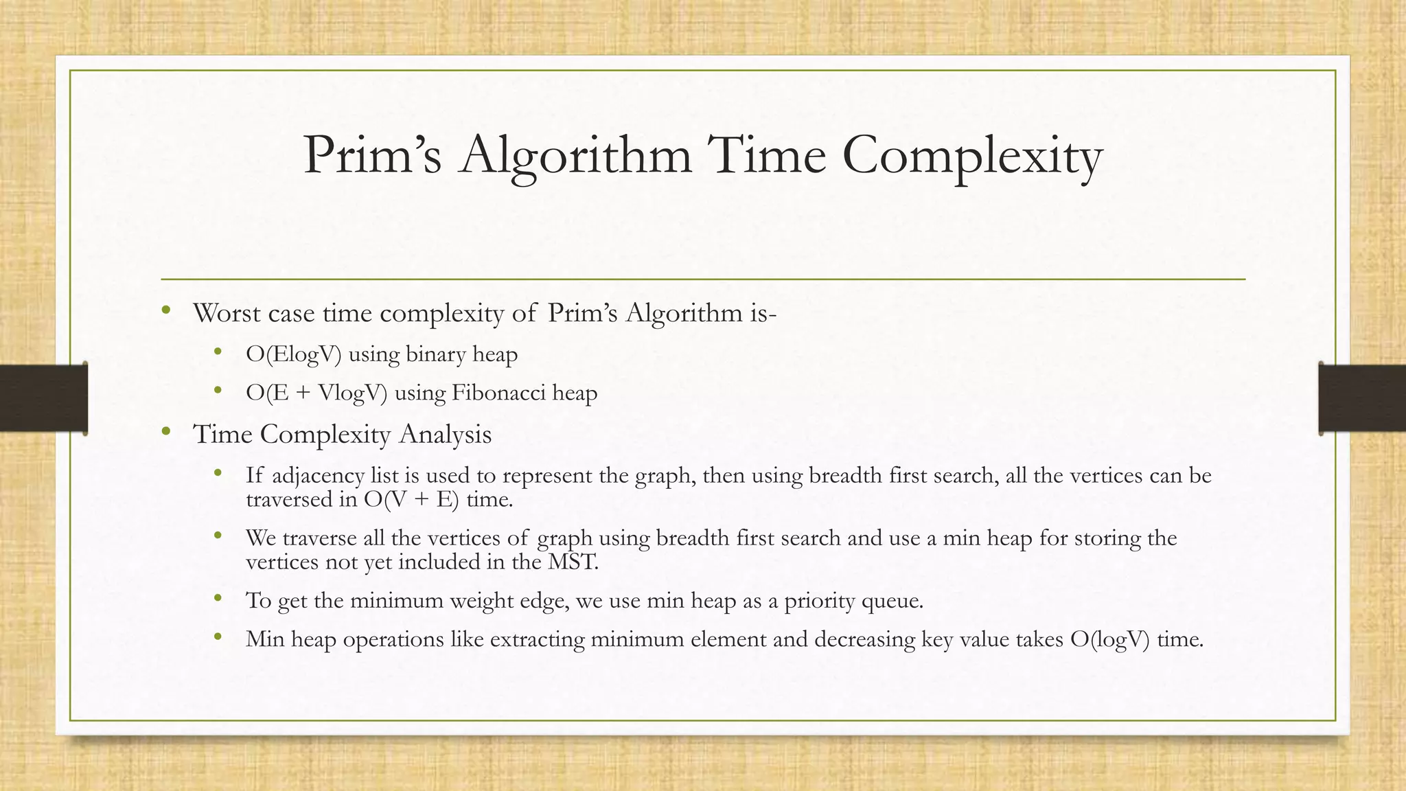 Prim’s Algorithm Time Complexity
• Worst case time complexity of Prim’s Algorithm is-
• O(ElogV) using binary heap
• O(E + VlogV) using Fibonacci heap
• Time Complexity Analysis
• If adjacency list is used to represent the graph, then using breadth first search, all the vertices can be
traversed in O(V + E) time.
• We traverse all the vertices of graph using breadth first search and use a min heap for storing the
vertices not yet included in the MST.
• To get the minimum weight edge, we use min heap as a priority queue.
• Min heap operations like extracting minimum element and decreasing key value takes O(logV) time.
 