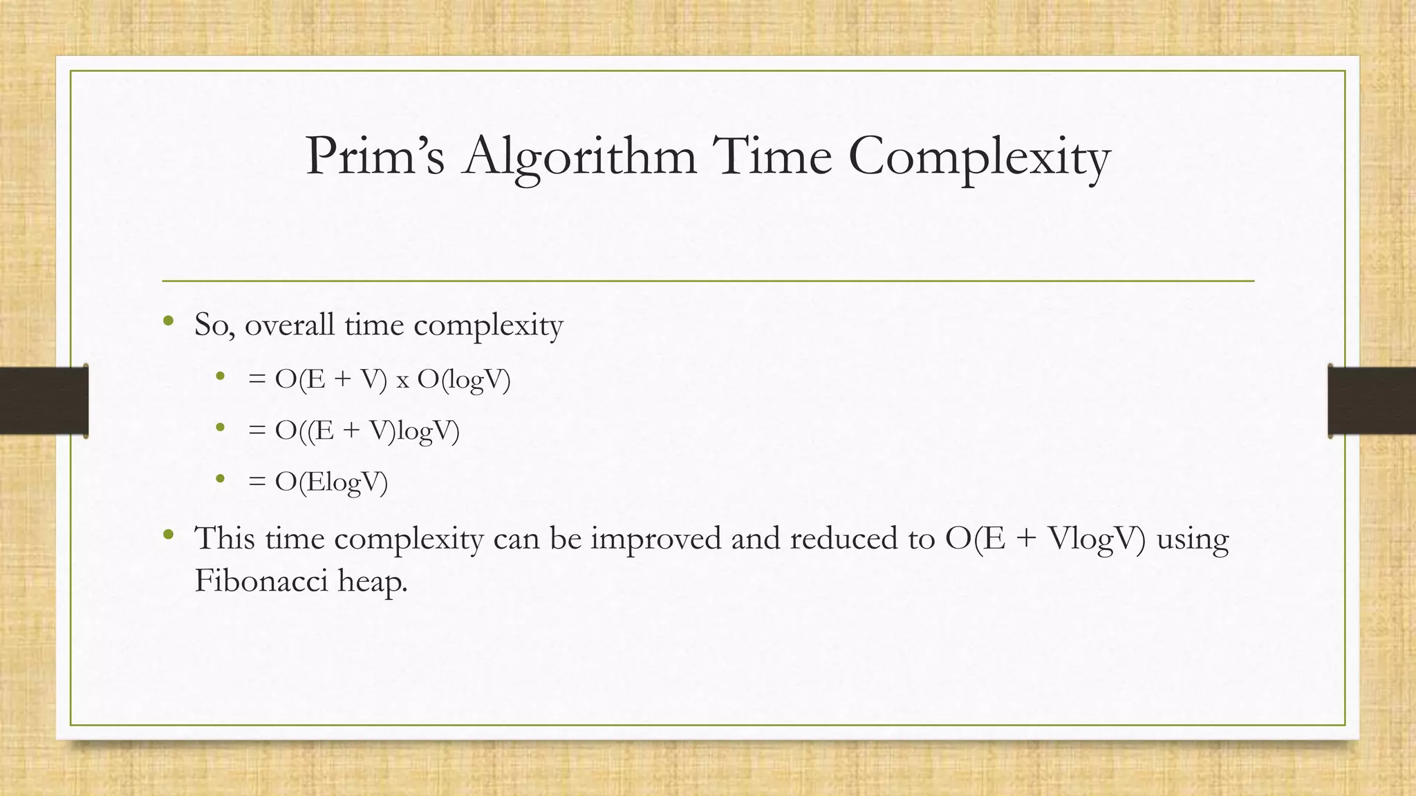 Prim’s Algorithm Time Complexity
• So, overall time complexity
• = O(E + V) x O(logV)
• = O((E + V)logV)
• = O(ElogV)
• This time complexity can be improved and reduced to O(E + VlogV) using
Fibonacci heap.
 