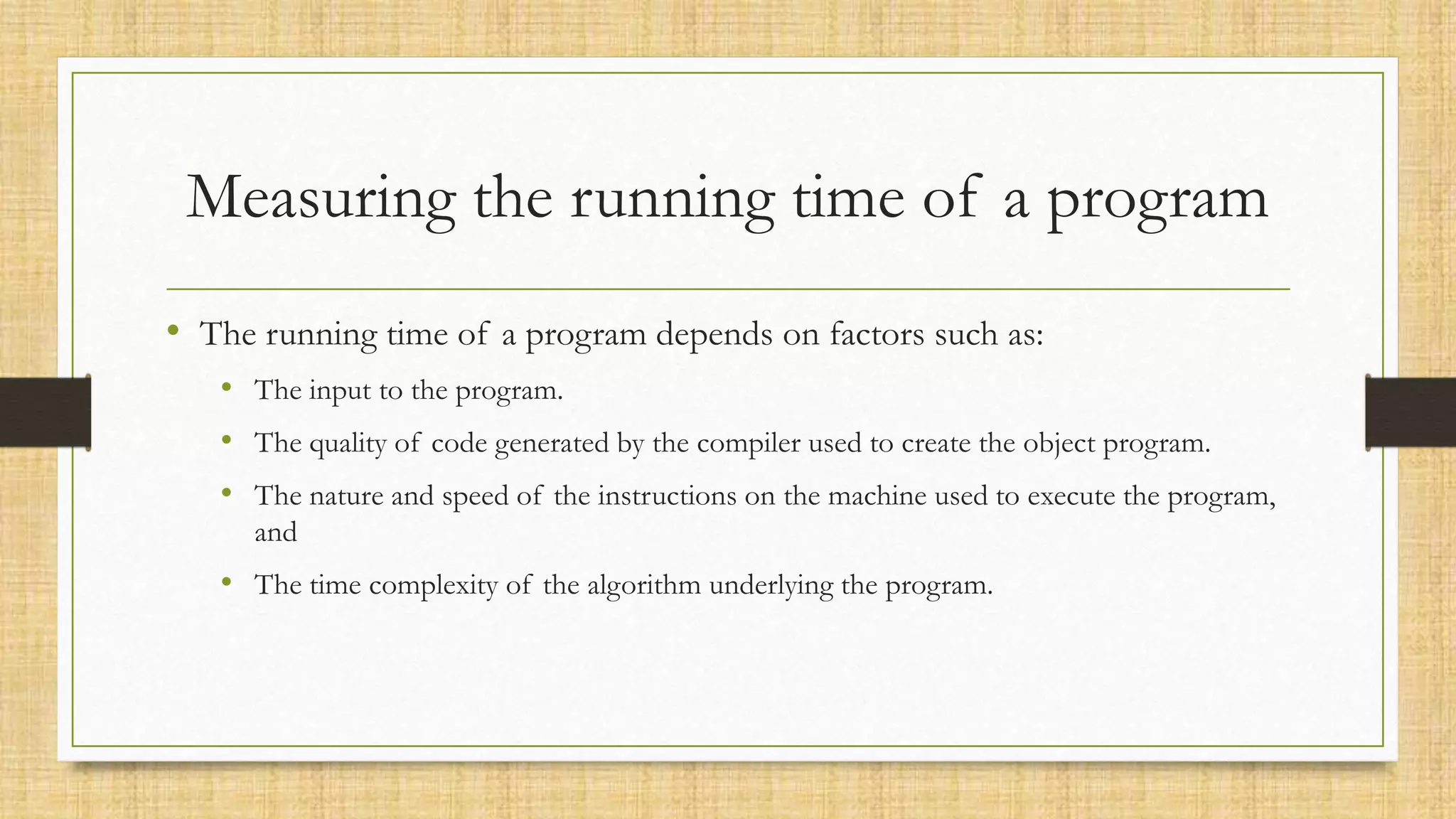 Measuring the running time of a program
• The running time of a program depends on factors such as:
• The input to the program.
• The quality of code generated by the compiler used to create the object program.
• The nature and speed of the instructions on the machine used to execute the program,
and
• The time complexity of the algorithm underlying the program.
 