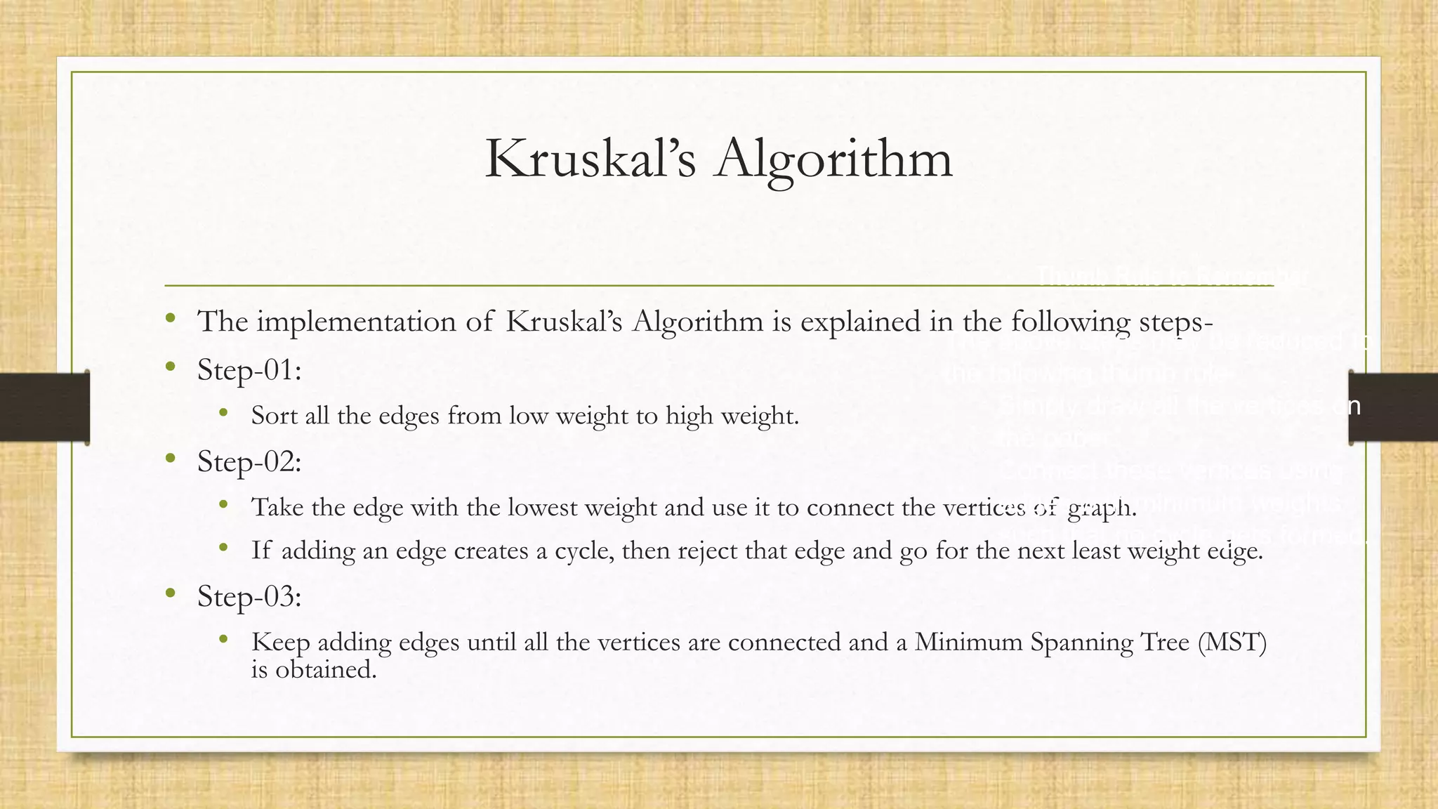 Kruskal’s Algorithm
• The implementation of Kruskal’s Algorithm is explained in the following steps-
• Step-01:
• Sort all the edges from low weight to high weight.
• Step-02:
• Take the edge with the lowest weight and use it to connect the vertices of graph.
• If adding an edge creates a cycle, then reject that edge and go for the next least weight edge.
• Step-03:
• Keep adding edges until all the vertices are connected and a Minimum Spanning Tree (MST)
is obtained.
Thumb Rule to Remember
The above steps may be reduced to
the following thumb rule-
Simply draw all the vertices on
the paper.
Connect these vertices using
edges with minimum weights
such that no cycle gets formed.
 