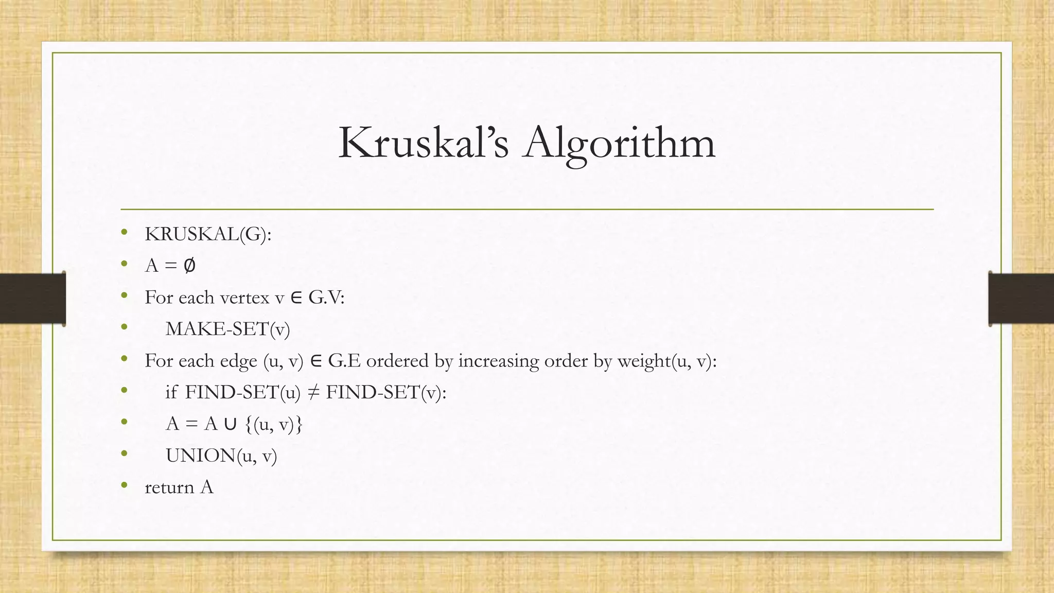 Kruskal’s Algorithm
• KRUSKAL(G):
• A = ∅
• For each vertex v ∈ G.V:
• MAKE-SET(v)
• For each edge (u, v) ∈ G.E ordered by increasing order by weight(u, v):
• if FIND-SET(u) ≠ FIND-SET(v):
• A = A ∪ {(u, v)}
• UNION(u, v)
• return A
 
