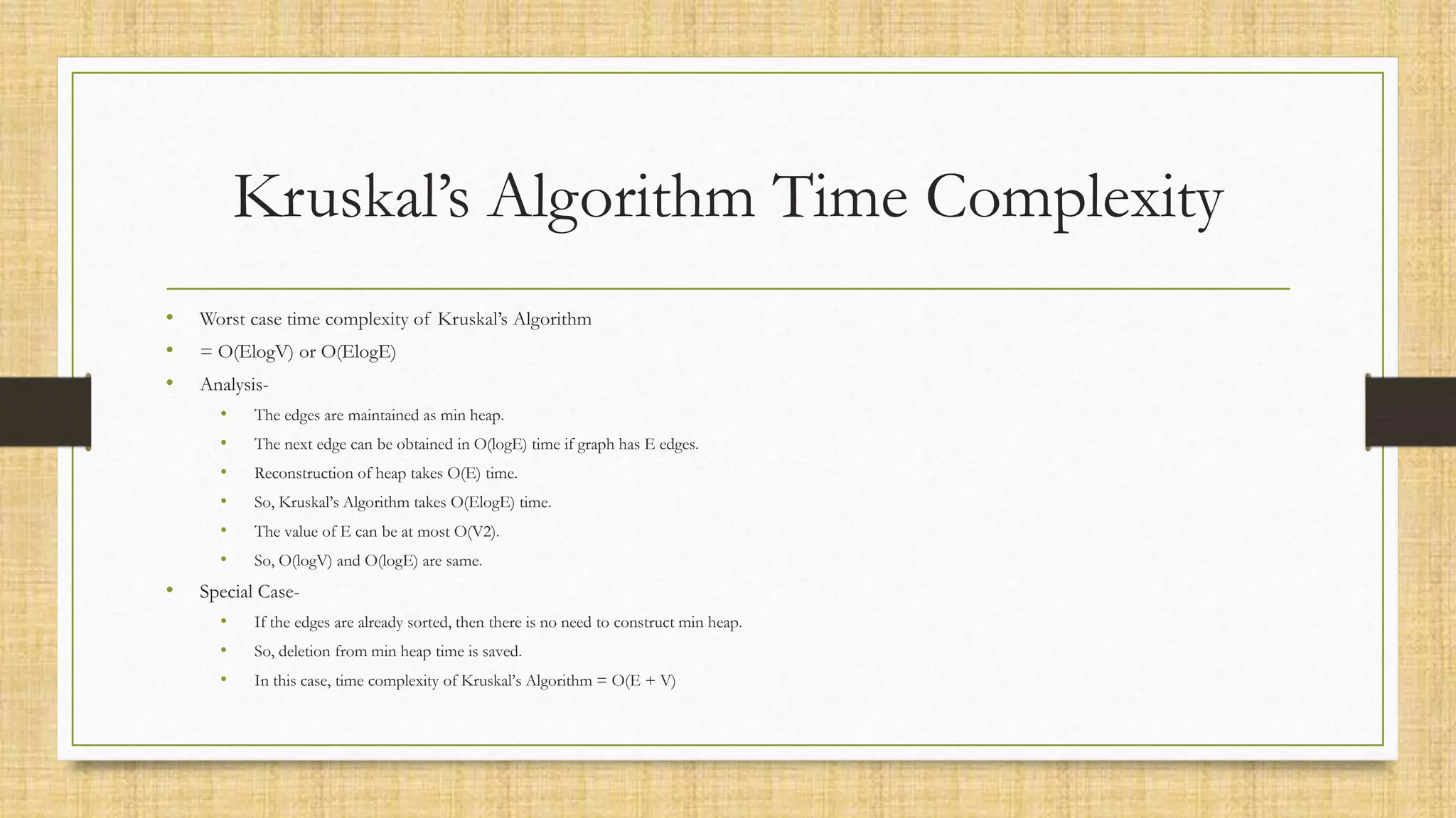 Kruskal’s Algorithm Time Complexity
• Worst case time complexity of Kruskal’s Algorithm
• = O(ElogV) or O(ElogE)
• Analysis-
• The edges are maintained as min heap.
• The next edge can be obtained in O(logE) time if graph has E edges.
• Reconstruction of heap takes O(E) time.
• So, Kruskal’s Algorithm takes O(ElogE) time.
• The value of E can be at most O(V2).
• So, O(logV) and O(logE) are same.
• Special Case-
• If the edges are already sorted, then there is no need to construct min heap.
• So, deletion from min heap time is saved.
• In this case, time complexity of Kruskal’s Algorithm = O(E + V)
 