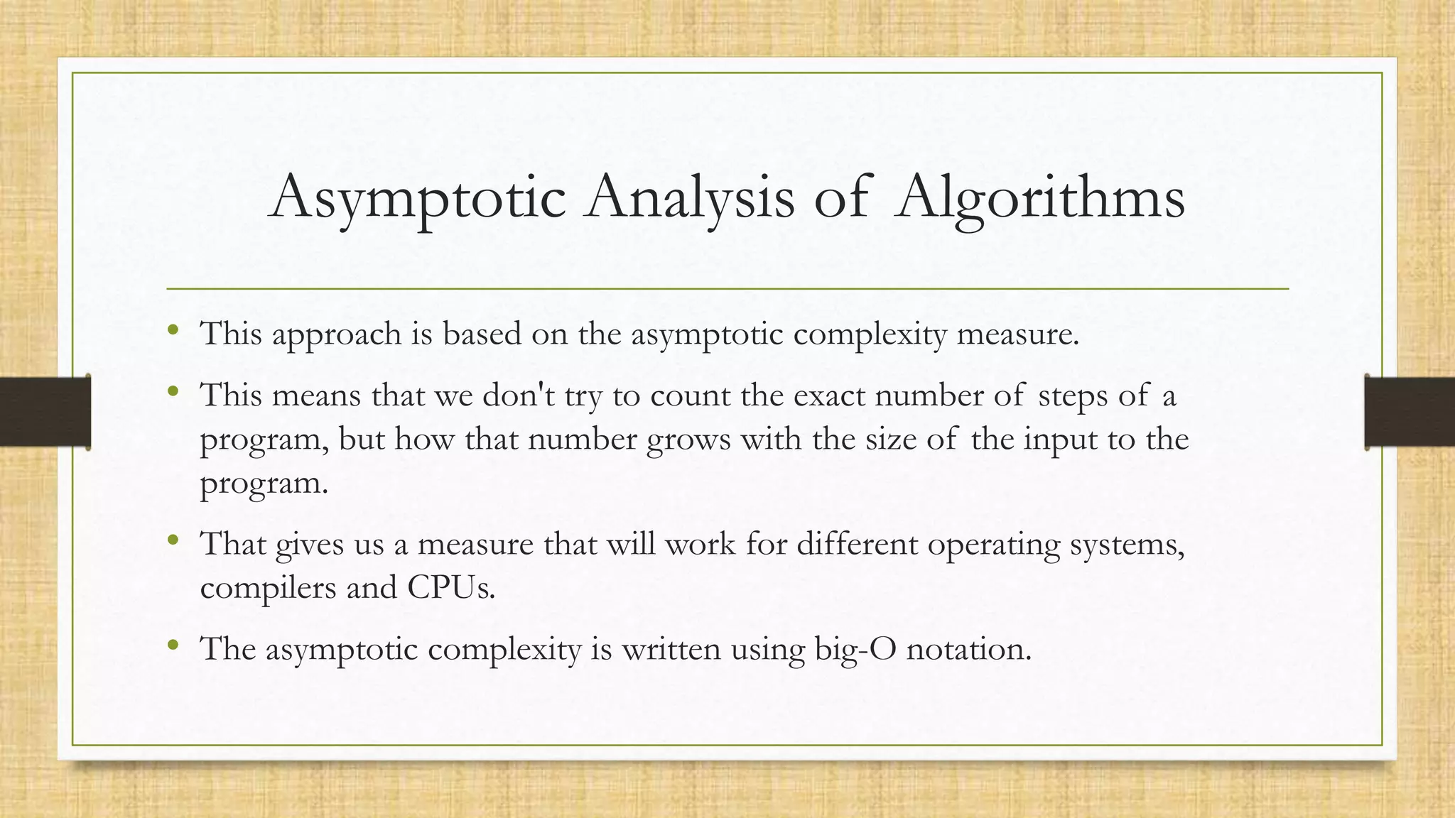 Asymptotic Analysis of Algorithms
• This approach is based on the asymptotic complexity measure.
• This means that we don't try to count the exact number of steps of a
program, but how that number grows with the size of the input to the
program.
• That gives us a measure that will work for different operating systems,
compilers and CPUs.
• The asymptotic complexity is written using big-O notation.
 