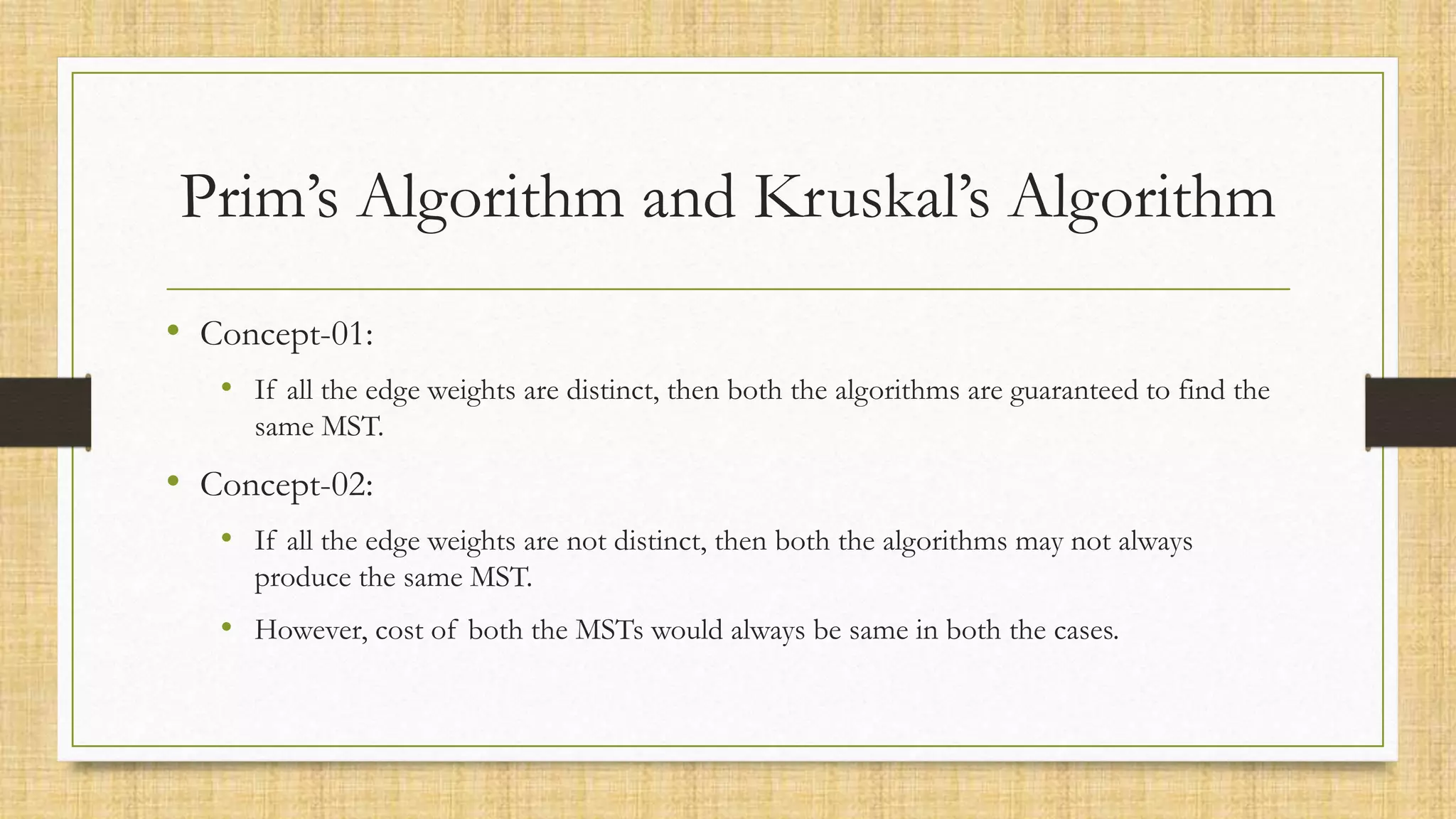 Prim’s Algorithm and Kruskal’s Algorithm
• Concept-01:
• If all the edge weights are distinct, then both the algorithms are guaranteed to find the
same MST.
• Concept-02:
• If all the edge weights are not distinct, then both the algorithms may not always
produce the same MST.
• However, cost of both the MSTs would always be same in both the cases.
 