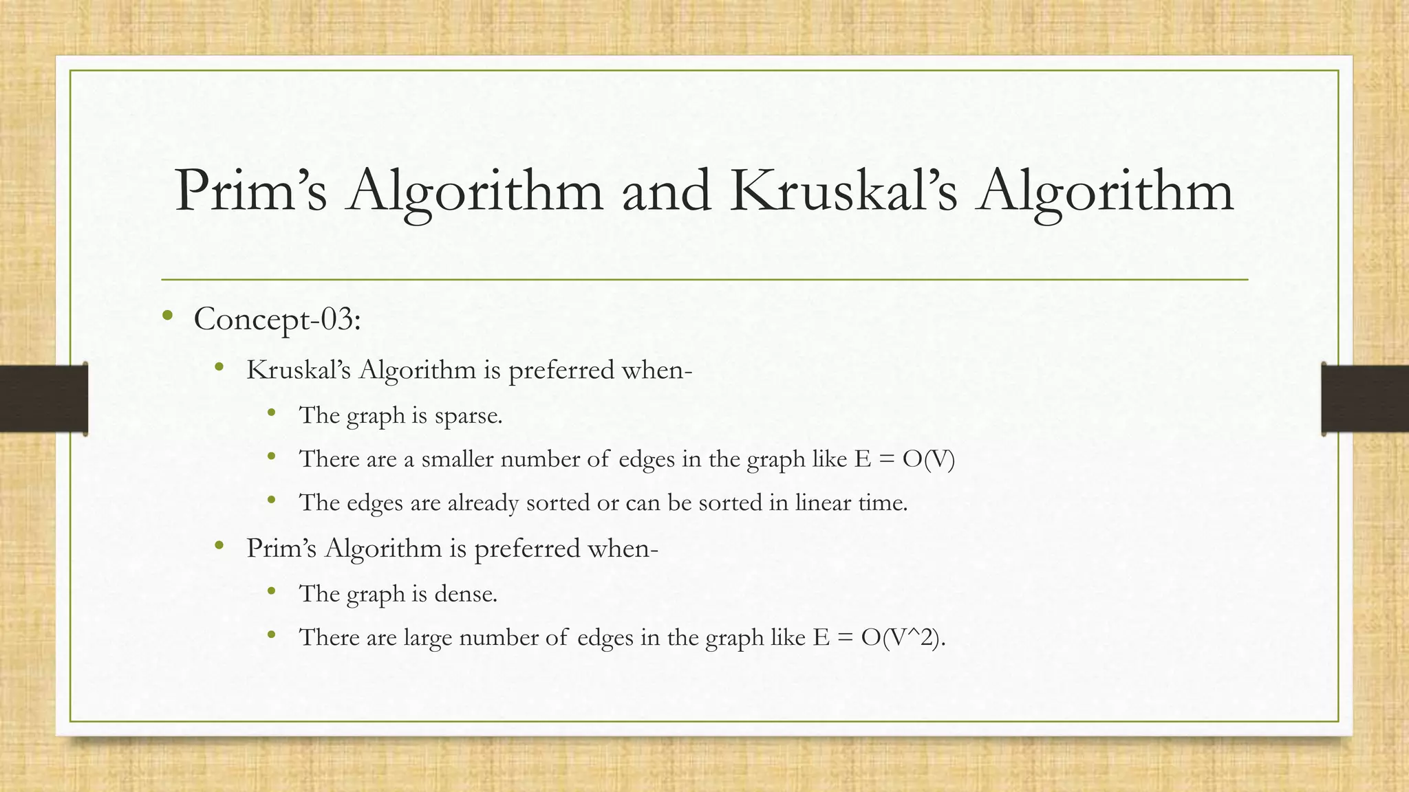 Prim’s Algorithm and Kruskal’s Algorithm
• Concept-03:
• Kruskal’s Algorithm is preferred when-
• The graph is sparse.
• There are a smaller number of edges in the graph like E = O(V)
• The edges are already sorted or can be sorted in linear time.
• Prim’s Algorithm is preferred when-
• The graph is dense.
• There are large number of edges in the graph like E = O(V^2).
 