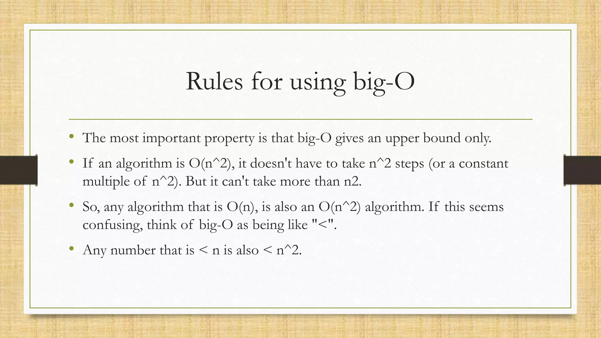 Rules for using big-O
• The most important property is that big-O gives an upper bound only.
• If an algorithm is O(n^2), it doesn't have to take n^2 steps (or a constant
multiple of n^2). But it can't take more than n2.
• So, any algorithm that is O(n), is also an O(n^2) algorithm. If this seems
confusing, think of big-O as being like "<".
• Any number that is < n is also < n^2.
 