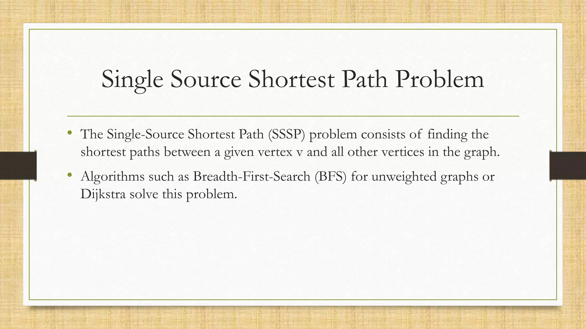 Single Source Shortest Path Problem
• The Single-Source Shortest Path (SSSP) problem consists of finding the
shortest paths between a given vertex v and all other vertices in the graph.
• Algorithms such as Breadth-First-Search (BFS) for unweighted graphs or
Dijkstra solve this problem.
 