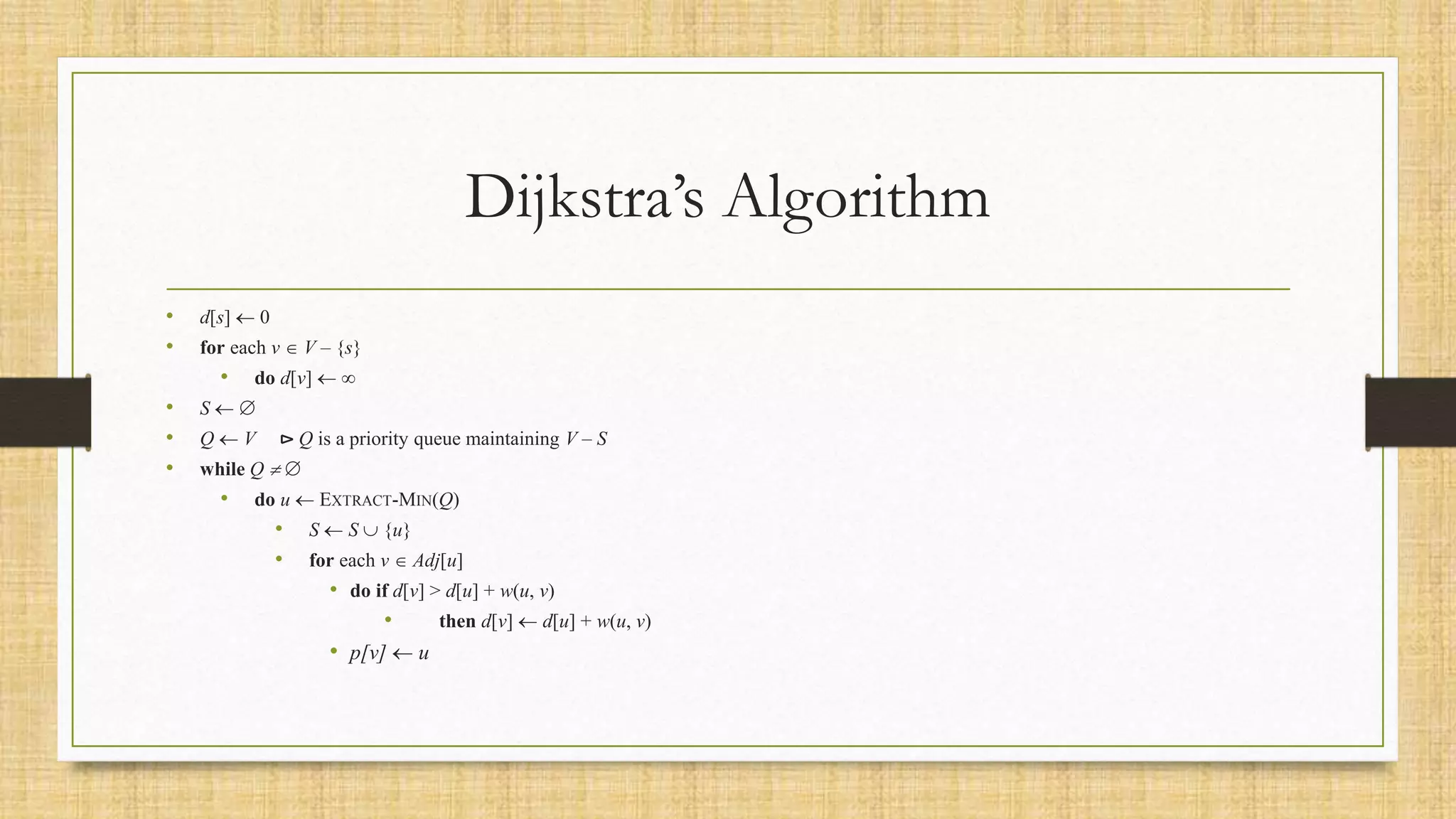 Dijkstra’s Algorithm
• d[s]  0
• for each v  V – {s}
• do d[v]  
• S  
• Q  V ⊳ Q is a priority queue maintaining V – S
• while Q  
• do u  EXTRACT-MIN(Q)
• S  S  {u}
• for each v  Adj[u]
• do if d[v] > d[u] + w(u, v)
• then d[v]  d[u] + w(u, v)
• p[v]  u
 