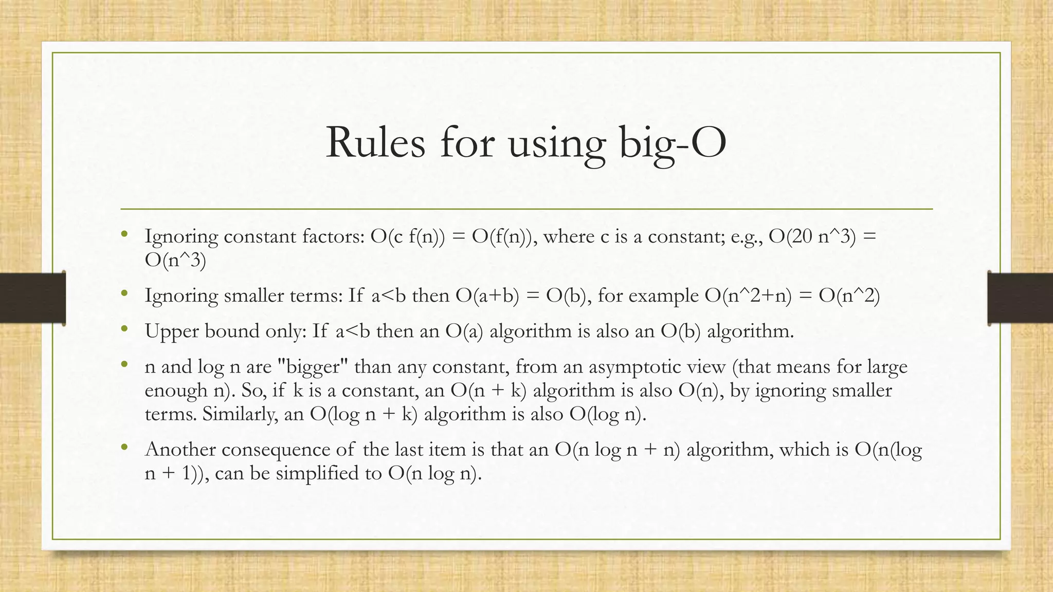 Rules for using big-O
• Ignoring constant factors: O(c f(n)) = O(f(n)), where c is a constant; e.g., O(20 n^3) =
O(n^3)
• Ignoring smaller terms: If a<b then O(a+b) = O(b), for example O(n^2+n) = O(n^2)
• Upper bound only: If a<b then an O(a) algorithm is also an O(b) algorithm.
• n and log n are "bigger" than any constant, from an asymptotic view (that means for large
enough n). So, if k is a constant, an O(n + k) algorithm is also O(n), by ignoring smaller
terms. Similarly, an O(log n + k) algorithm is also O(log n).
• Another consequence of the last item is that an O(n log n + n) algorithm, which is O(n(log
n + 1)), can be simplified to O(n log n).
 