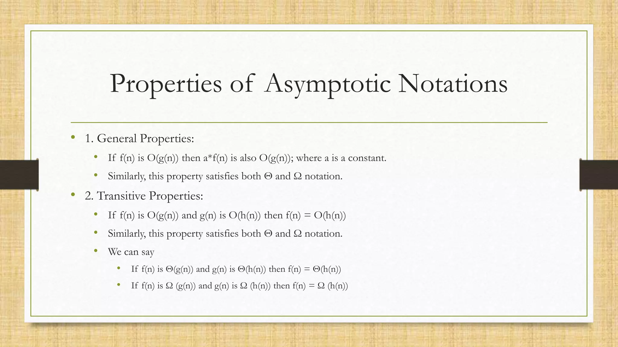 Properties of Asymptotic Notations
• 1. General Properties:
• If f(n) is O(g(n)) then a*f(n) is also O(g(n)); where a is a constant.
• Similarly, this property satisfies both Θ and Ω notation.
• 2. Transitive Properties:
• If f(n) is O(g(n)) and g(n) is O(h(n)) then f(n) = O(h(n))
• Similarly, this property satisfies both Θ and Ω notation.
• We can say
• If f(n) is Θ(g(n)) and g(n) is Θ(h(n)) then f(n) = Θ(h(n))
• If f(n) is Ω (g(n)) and g(n) is Ω (h(n)) then f(n) = Ω (h(n))
 