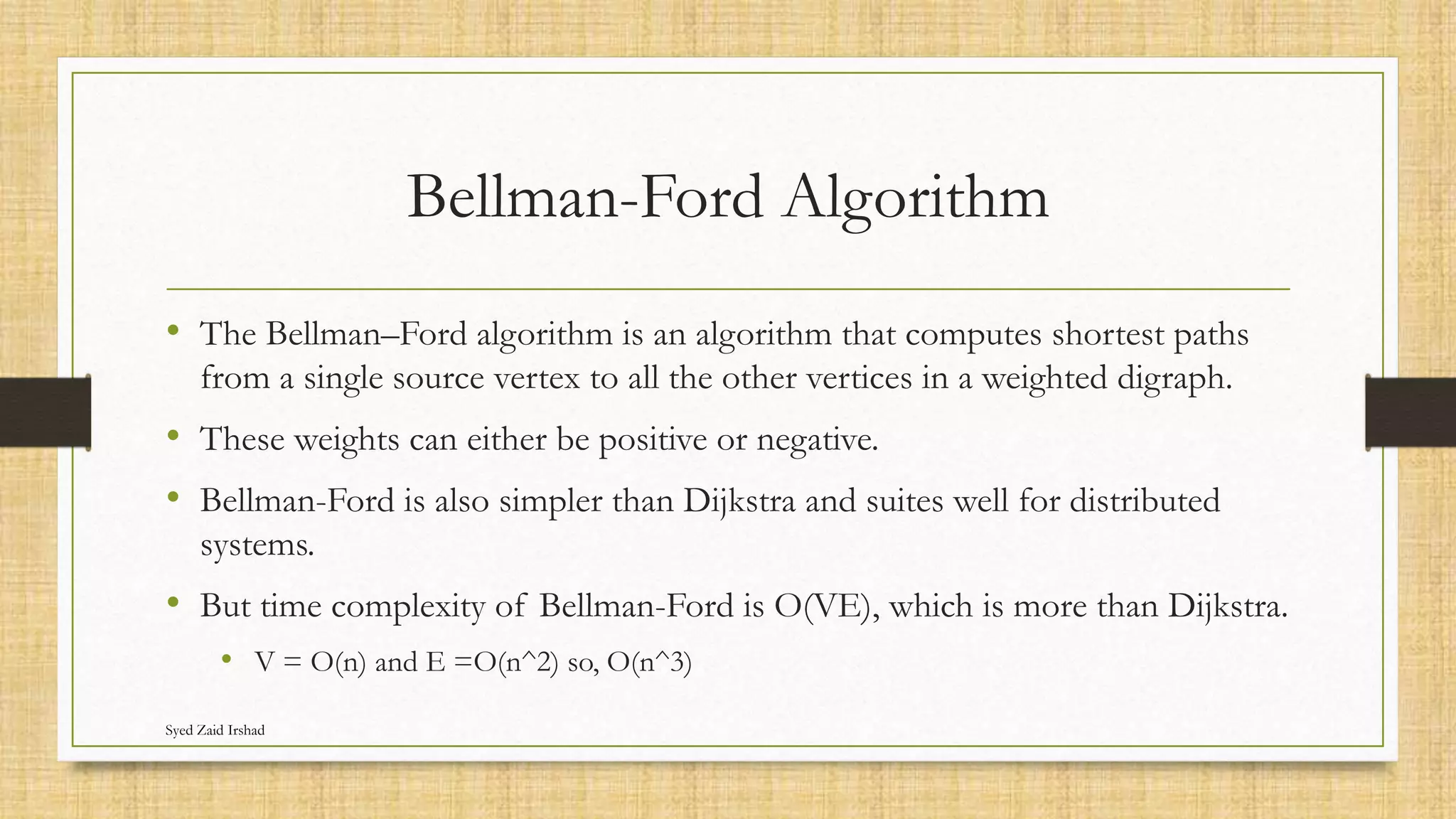Bellman-Ford Algorithm
• The Bellman–Ford algorithm is an algorithm that computes shortest paths
from a single source vertex to all the other vertices in a weighted digraph.
• These weights can either be positive or negative.
• Bellman-Ford is also simpler than Dijkstra and suites well for distributed
systems.
• But time complexity of Bellman-Ford is O(VE), which is more than Dijkstra.
• V = O(n) and E =O(n^2) so, O(n^3)
Syed Zaid Irshad
 