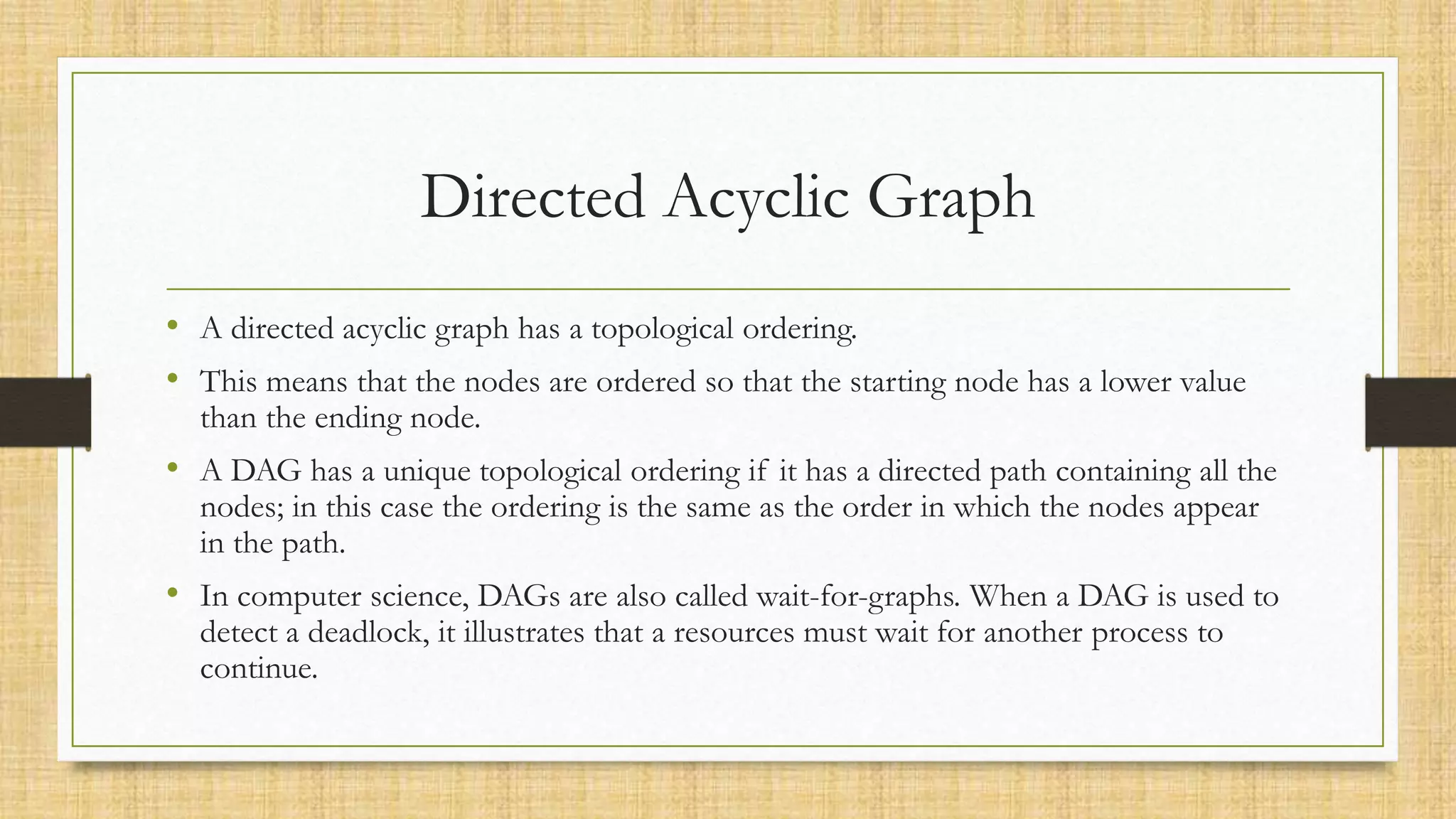 Directed Acyclic Graph
• A directed acyclic graph has a topological ordering.
• This means that the nodes are ordered so that the starting node has a lower value
than the ending node.
• A DAG has a unique topological ordering if it has a directed path containing all the
nodes; in this case the ordering is the same as the order in which the nodes appear
in the path.
• In computer science, DAGs are also called wait-for-graphs. When a DAG is used to
detect a deadlock, it illustrates that a resources must wait for another process to
continue.
 