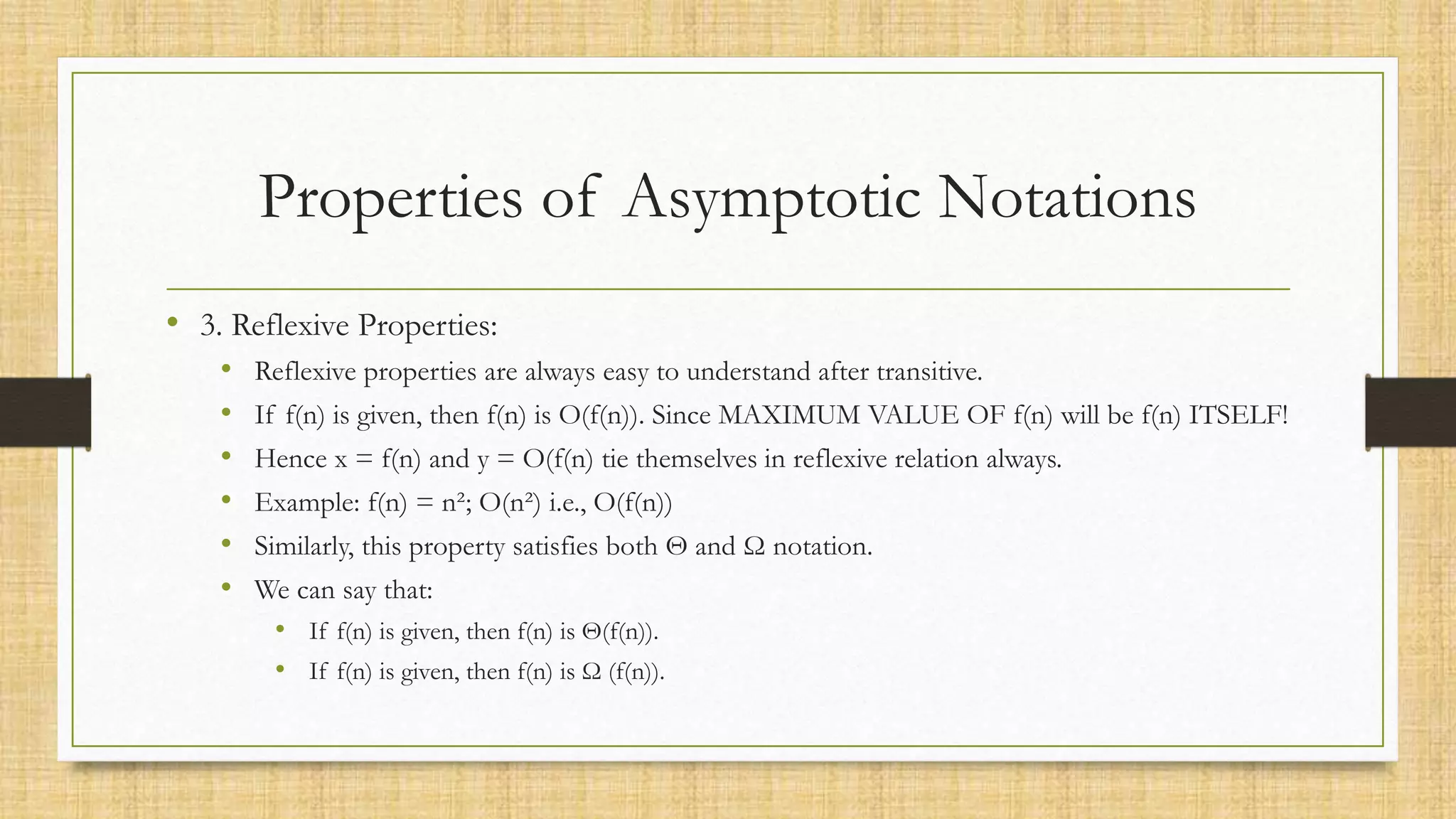 Properties of Asymptotic Notations
• 3. Reflexive Properties:
• Reflexive properties are always easy to understand after transitive.
• If f(n) is given, then f(n) is O(f(n)). Since MAXIMUM VALUE OF f(n) will be f(n) ITSELF!
• Hence x = f(n) and y = O(f(n) tie themselves in reflexive relation always.
• Example: f(n) = n²; O(n²) i.e., O(f(n))
• Similarly, this property satisfies both Θ and Ω notation.
• We can say that:
• If f(n) is given, then f(n) is Θ(f(n)).
• If f(n) is given, then f(n) is Ω (f(n)).
 