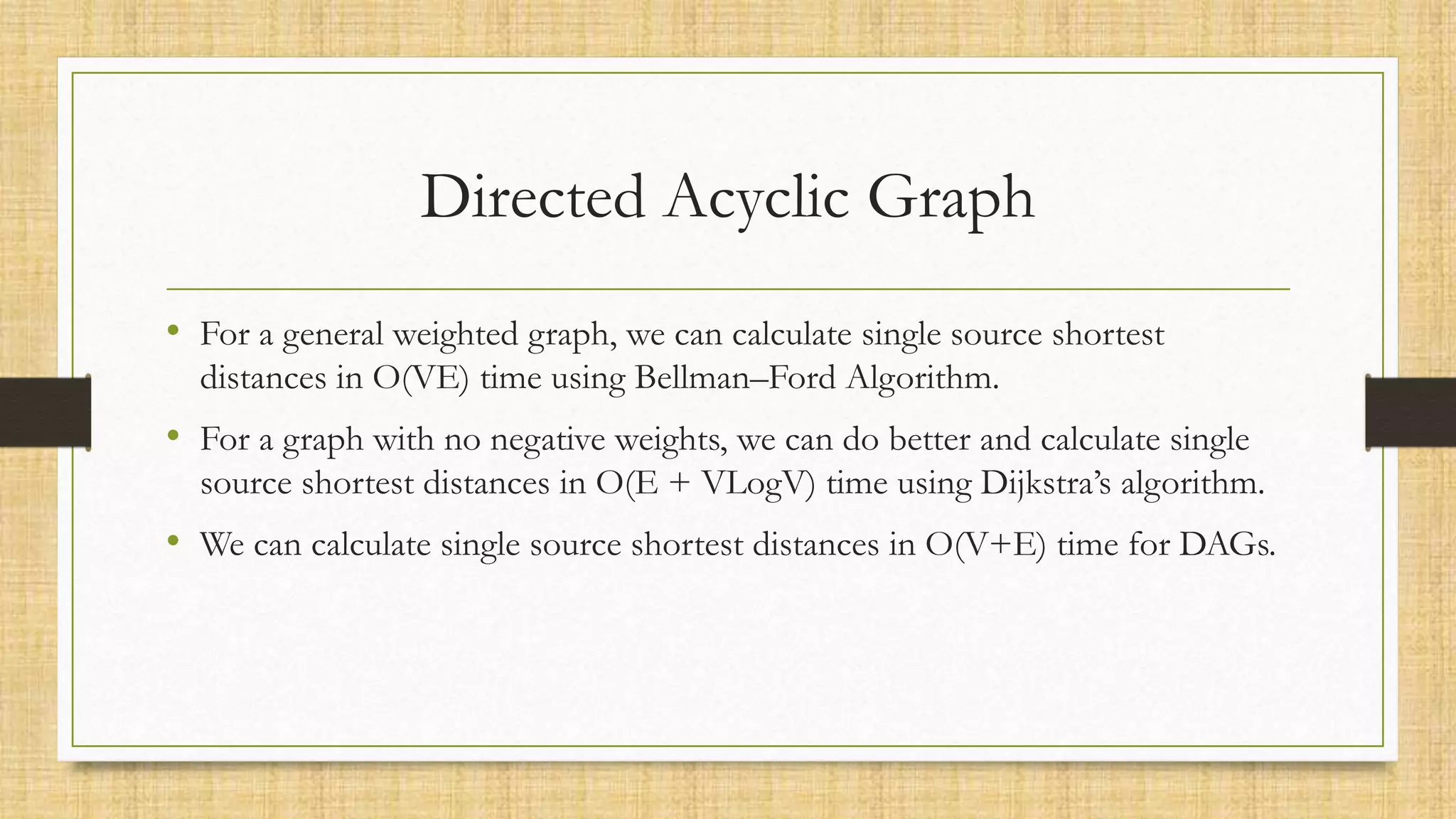 Directed Acyclic Graph
• For a general weighted graph, we can calculate single source shortest
distances in O(VE) time using Bellman–Ford Algorithm.
• For a graph with no negative weights, we can do better and calculate single
source shortest distances in O(E + VLogV) time using Dijkstra’s algorithm.
• We can calculate single source shortest distances in O(V+E) time for DAGs.
 