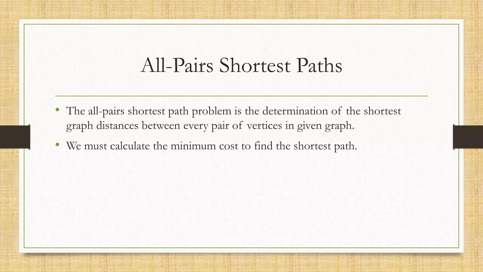 All-Pairs Shortest Paths
• The all-pairs shortest path problem is the determination of the shortest
graph distances between every pair of vertices in given graph.
• We must calculate the minimum cost to find the shortest path.
 