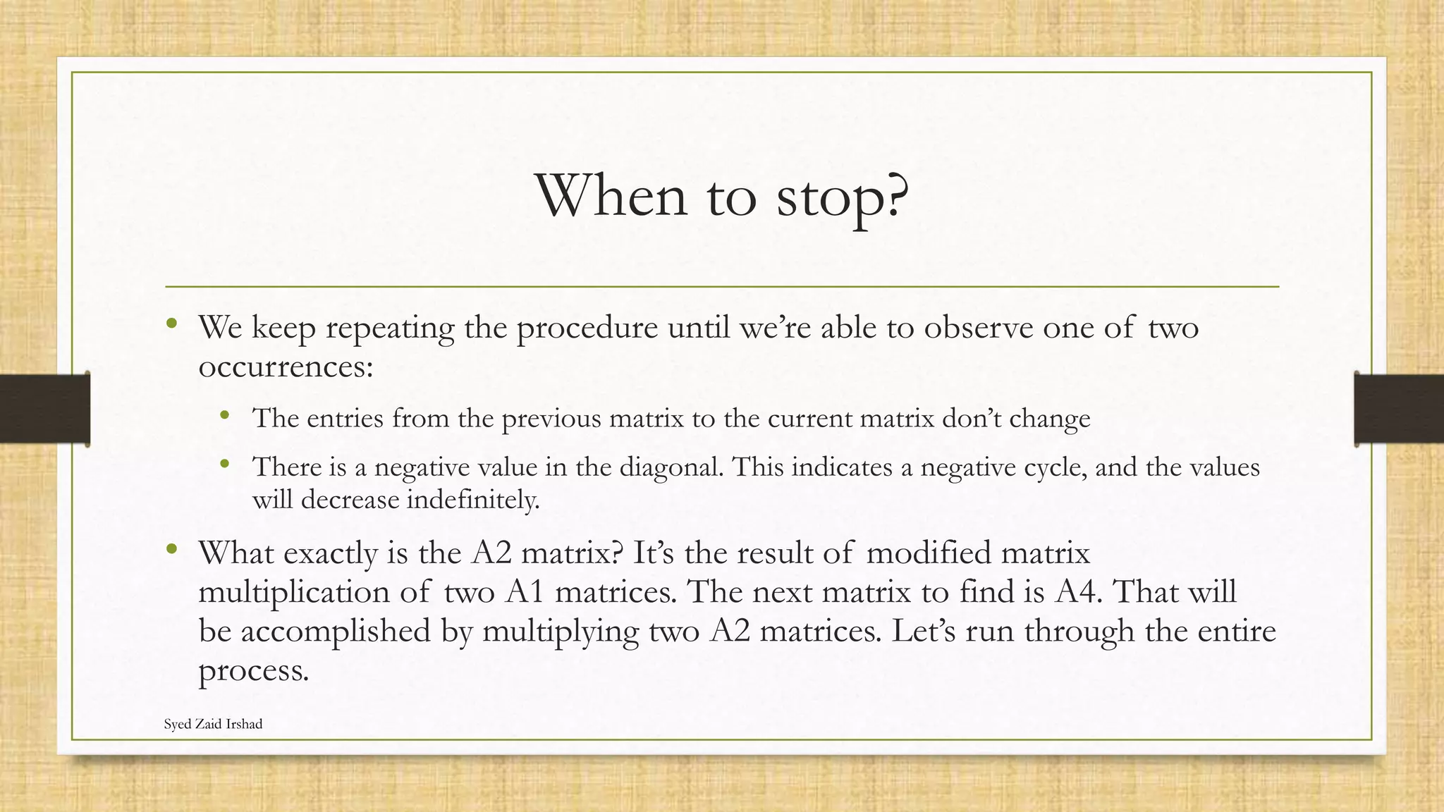 When to stop?
• We keep repeating the procedure until we’re able to observe one of two
occurrences:
• The entries from the previous matrix to the current matrix don’t change
• There is a negative value in the diagonal. This indicates a negative cycle, and the values
will decrease indefinitely.
• What exactly is the A2 matrix? It’s the result of modified matrix
multiplication of two A1 matrices. The next matrix to find is A4. That will
be accomplished by multiplying two A2 matrices. Let’s run through the entire
process.
Syed Zaid Irshad
 