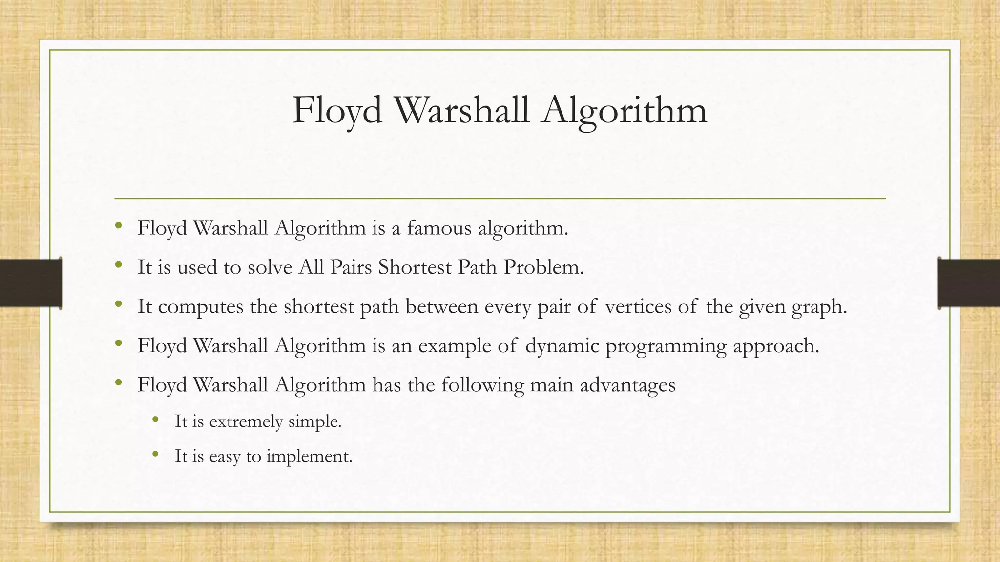 Floyd Warshall Algorithm
• Floyd Warshall Algorithm is a famous algorithm.
• It is used to solve All Pairs Shortest Path Problem.
• It computes the shortest path between every pair of vertices of the given graph.
• Floyd Warshall Algorithm is an example of dynamic programming approach.
• Floyd Warshall Algorithm has the following main advantages
• It is extremely simple.
• It is easy to implement.
 