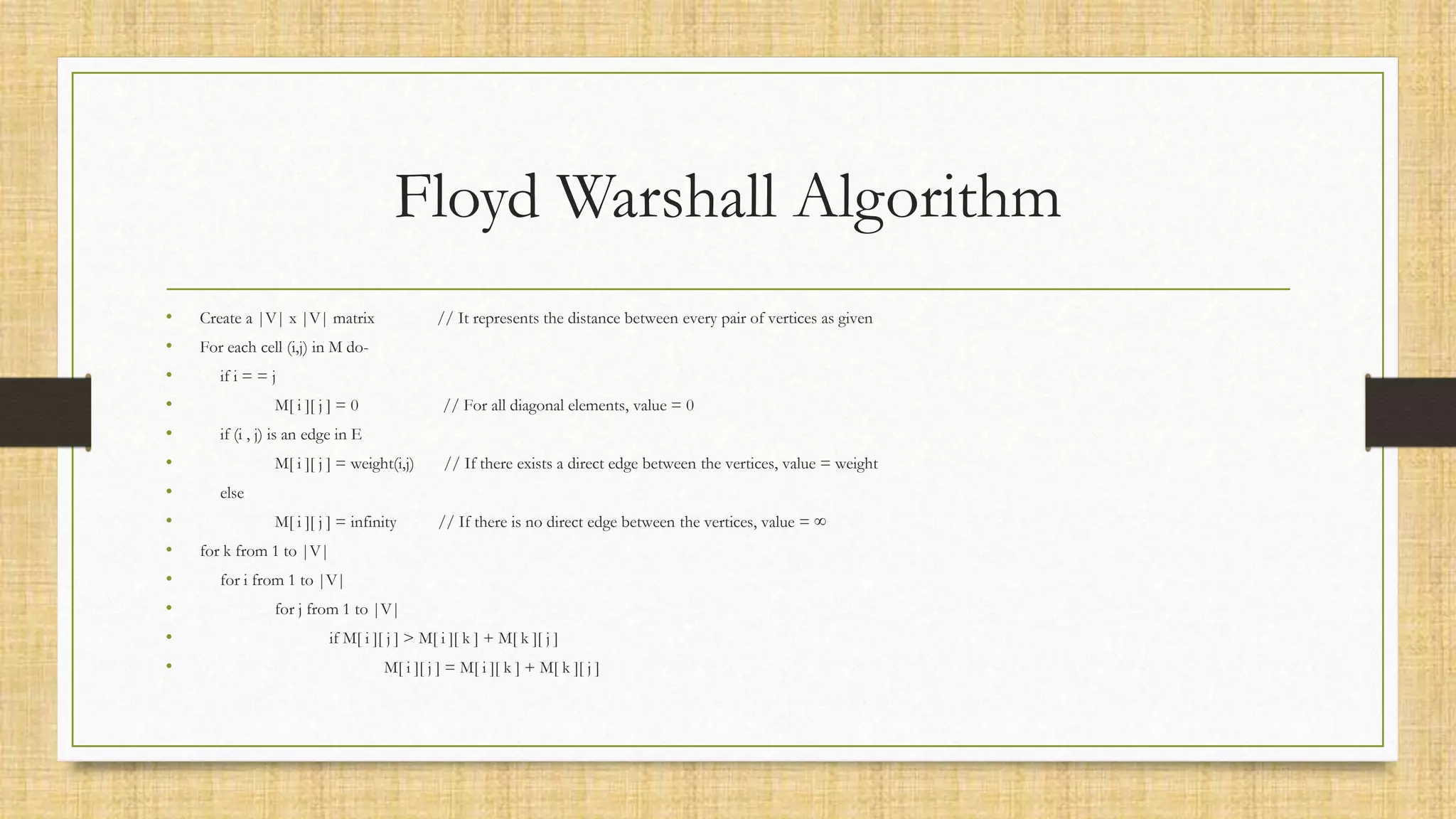 Floyd Warshall Algorithm
• Create a |V| x |V| matrix // It represents the distance between every pair of vertices as given
• For each cell (i,j) in M do-
• if i = = j
• M[ i ][ j ] = 0 // For all diagonal elements, value = 0
• if (i , j) is an edge in E
• M[ i ][ j ] = weight(i,j) // If there exists a direct edge between the vertices, value = weight
• else
• M[ i ][ j ] = infinity // If there is no direct edge between the vertices, value = ∞
• for k from 1 to |V|
• for i from 1 to |V|
• for j from 1 to |V|
• if M[ i ][ j ] > M[ i ][ k ] + M[ k ][ j ]
• M[ i ][ j ] = M[ i ][ k ] + M[ k ][ j ]
 