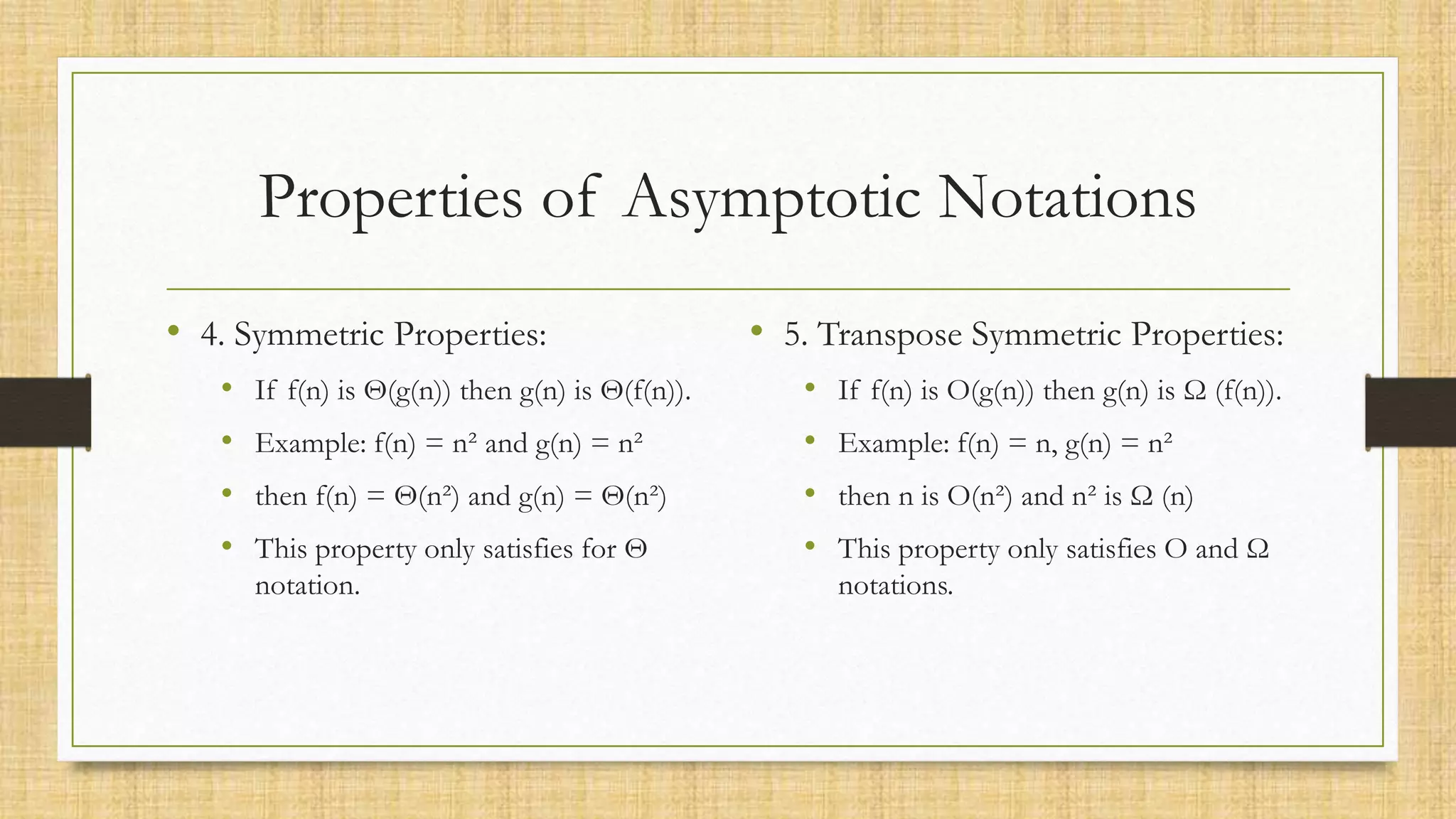 Properties of Asymptotic Notations
• 4. Symmetric Properties:
• If f(n) is Θ(g(n)) then g(n) is Θ(f(n)).
• Example: f(n) = n² and g(n) = n²
• then f(n) = Θ(n²) and g(n) = Θ(n²)
• This property only satisfies for Θ
notation.
• 5. Transpose Symmetric Properties:
• If f(n) is O(g(n)) then g(n) is Ω (f(n)).
• Example: f(n) = n, g(n) = n²
• then n is O(n²) and n² is Ω (n)
• This property only satisfies O and Ω
notations.
 