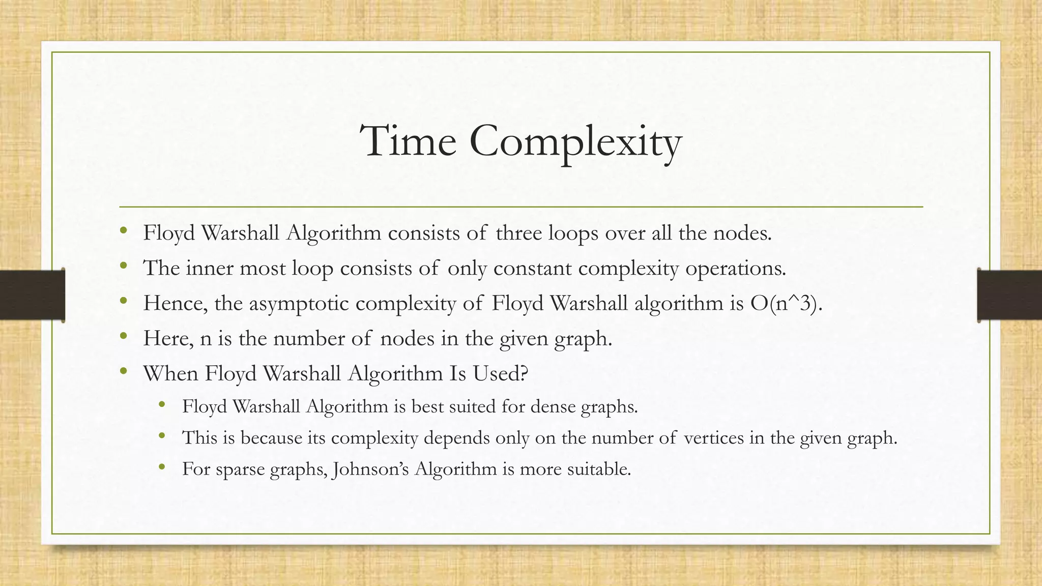 Time Complexity
• Floyd Warshall Algorithm consists of three loops over all the nodes.
• The inner most loop consists of only constant complexity operations.
• Hence, the asymptotic complexity of Floyd Warshall algorithm is O(n^3).
• Here, n is the number of nodes in the given graph.
• When Floyd Warshall Algorithm Is Used?
• Floyd Warshall Algorithm is best suited for dense graphs.
• This is because its complexity depends only on the number of vertices in the given graph.
• For sparse graphs, Johnson’s Algorithm is more suitable.
 