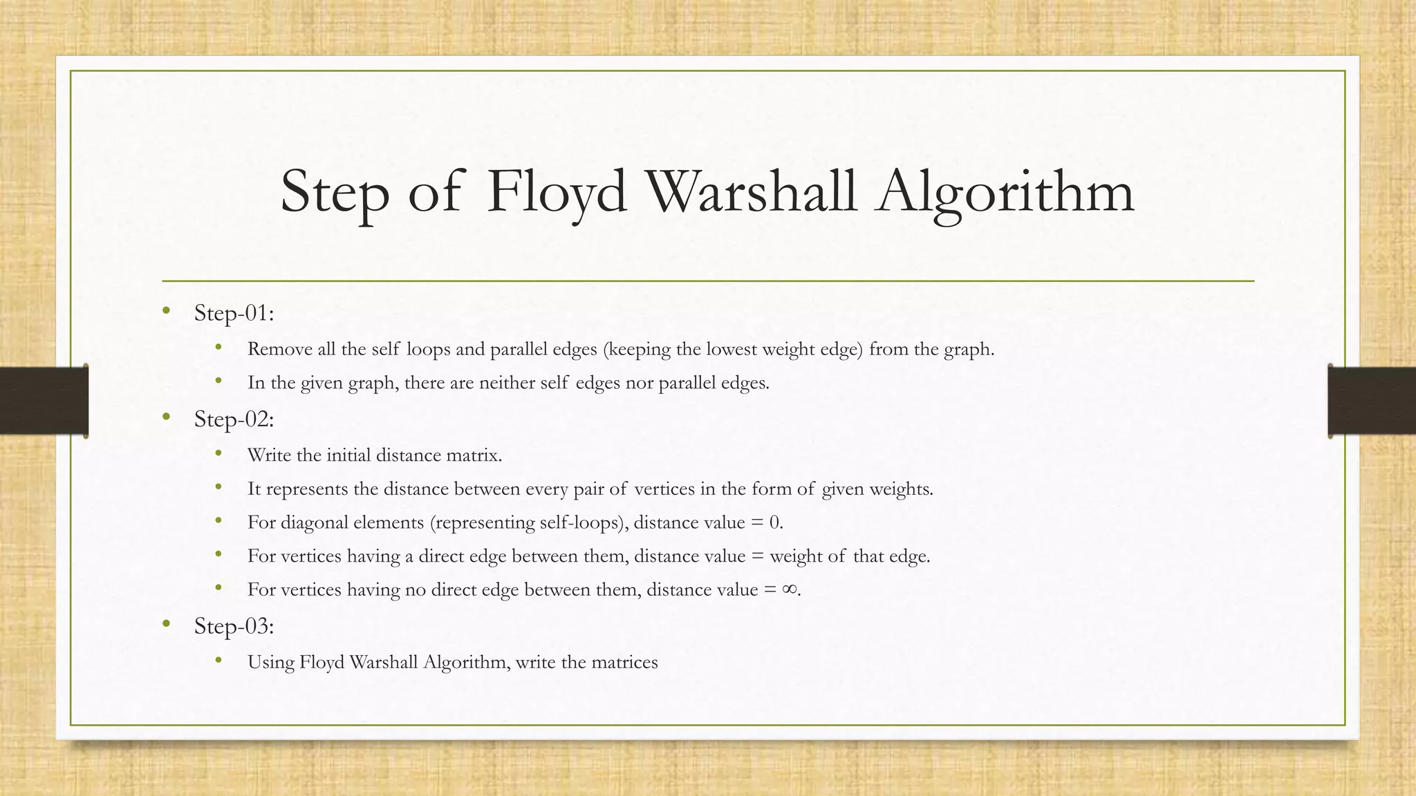 Step of Floyd Warshall Algorithm
• Step-01:
• Remove all the self loops and parallel edges (keeping the lowest weight edge) from the graph.
• In the given graph, there are neither self edges nor parallel edges.
• Step-02:
• Write the initial distance matrix.
• It represents the distance between every pair of vertices in the form of given weights.
• For diagonal elements (representing self-loops), distance value = 0.
• For vertices having a direct edge between them, distance value = weight of that edge.
• For vertices having no direct edge between them, distance value = ∞.
• Step-03:
• Using Floyd Warshall Algorithm, write the matrices
 