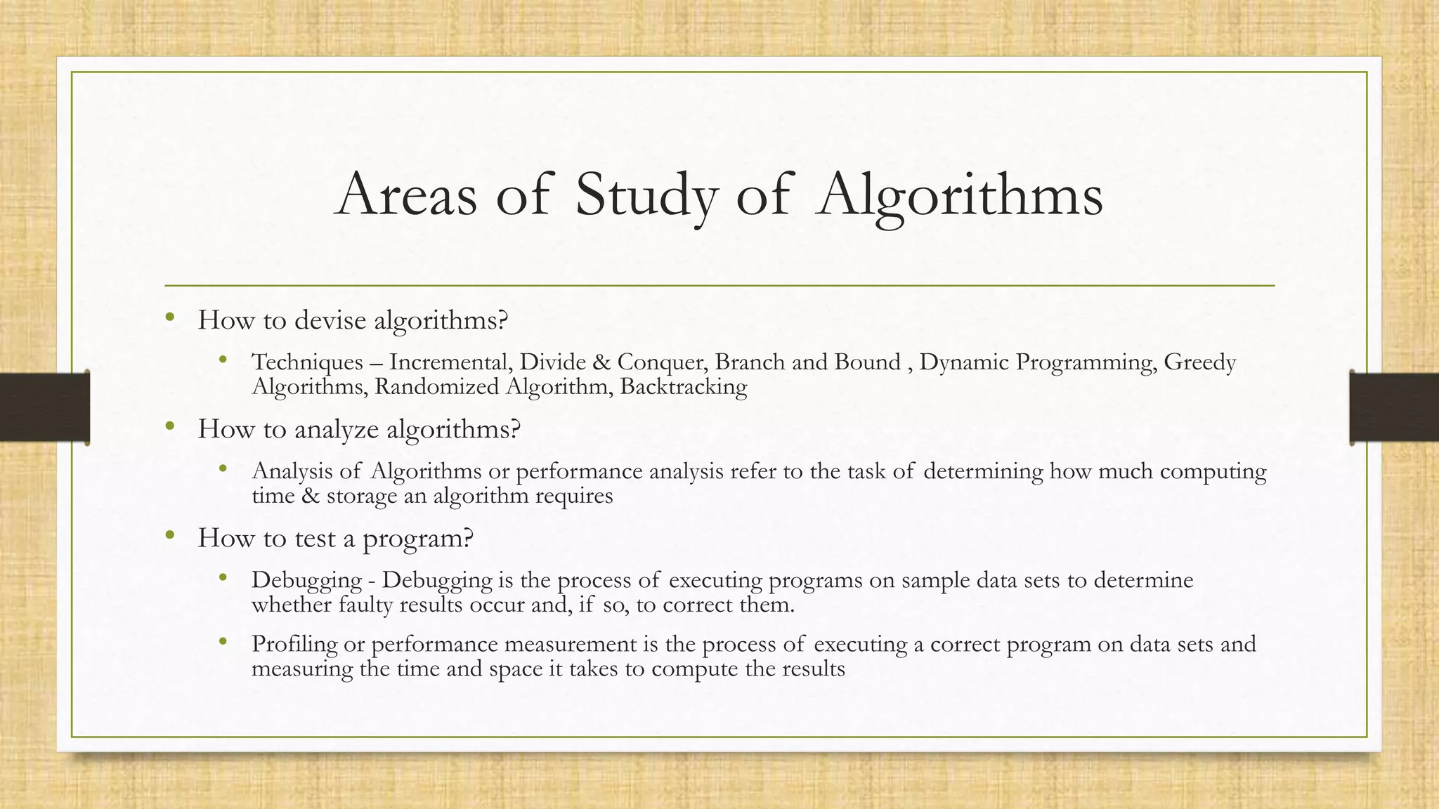 Areas of Study of Algorithms
• How to devise algorithms?
• Techniques – Incremental, Divide & Conquer, Branch and Bound , Dynamic Programming, Greedy
Algorithms, Randomized Algorithm, Backtracking
• How to analyze algorithms?
• Analysis of Algorithms or performance analysis refer to the task of determining how much computing
time & storage an algorithm requires
• How to test a program?
• Debugging - Debugging is the process of executing programs on sample data sets to determine
whether faulty results occur and, if so, to correct them.
• Profiling or performance measurement is the process of executing a correct program on data sets and
measuring the time and space it takes to compute the results
 