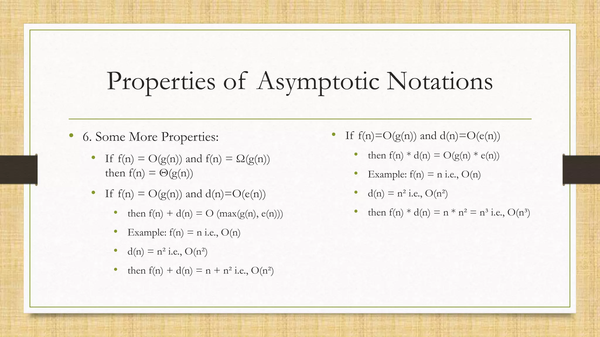 Properties of Asymptotic Notations
• 6. Some More Properties:
• If f(n) = O(g(n)) and f(n) = Ω(g(n))
then f(n) = Θ(g(n))
• If f(n) = O(g(n)) and d(n)=O(e(n))
• then f(n) + d(n) = O (max(g(n), e(n)))
• Example: f(n) = n i.e., O(n)
• d(n) = n² i.e., O(n²)
• then f(n) + d(n) = n + n² i.e., O(n²)
• If f(n)=O(g(n)) and d(n)=O(e(n))
• then f(n) * d(n) = O(g(n) * e(n))
• Example: f(n) = n i.e., O(n)
• d(n) = n² i.e., O(n²)
• then f(n) * d(n) = n * n² = n³ i.e., O(n³)
 