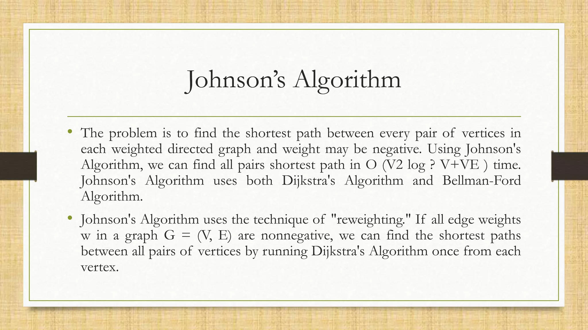 Johnson’s Algorithm
• The problem is to find the shortest path between every pair of vertices in
each weighted directed graph and weight may be negative. Using Johnson's
Algorithm, we can find all pairs shortest path in O (V2 log ? V+VE ) time.
Johnson's Algorithm uses both Dijkstra's Algorithm and Bellman-Ford
Algorithm.
• Johnson's Algorithm uses the technique of "reweighting." If all edge weights
w in a graph G = (V, E) are nonnegative, we can find the shortest paths
between all pairs of vertices by running Dijkstra's Algorithm once from each
vertex.
 