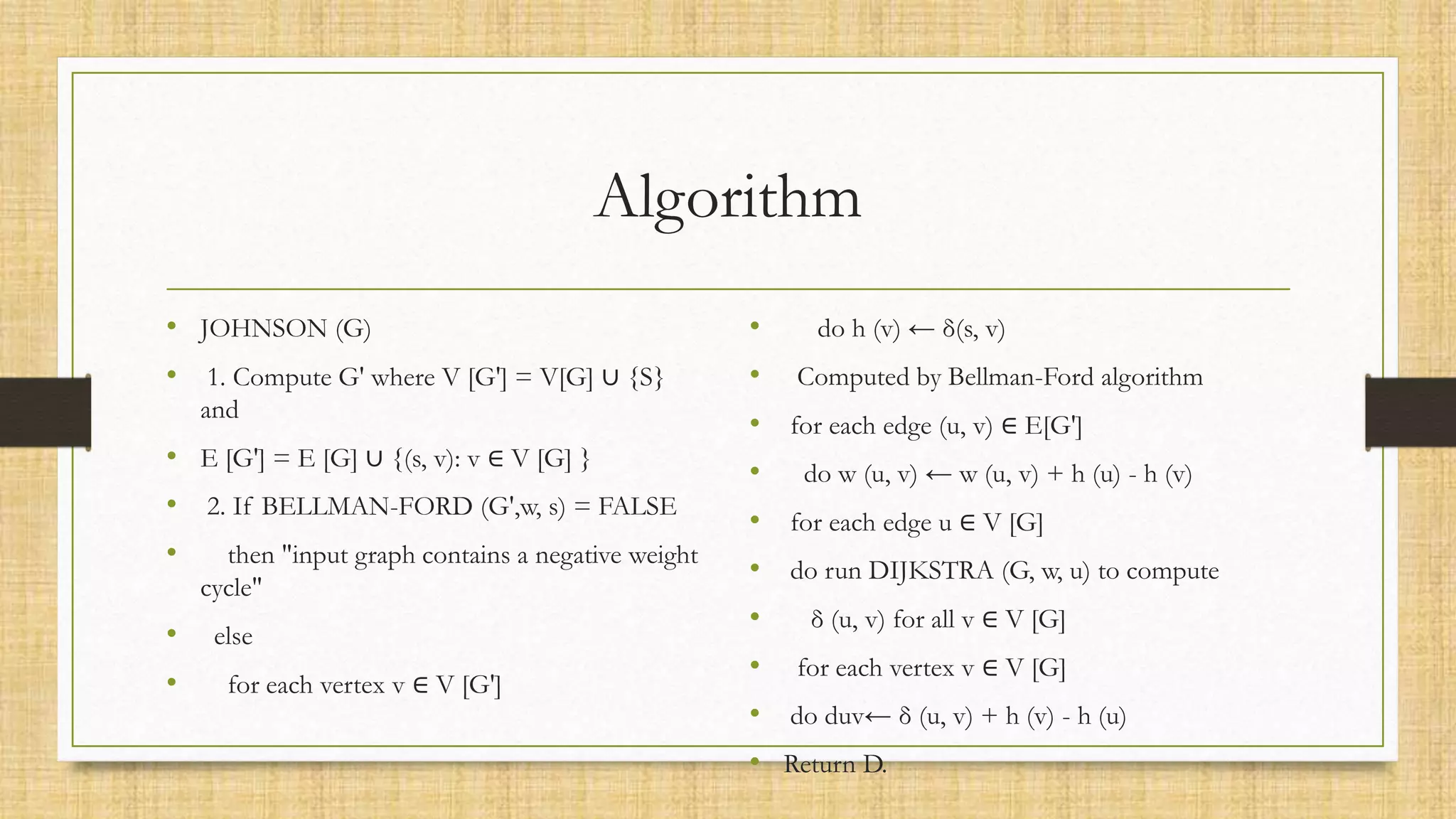 Algorithm
• JOHNSON (G)
• 1. Compute G' where V [G'] = V[G] ∪ {S}
and
• E [G'] = E [G] ∪ {(s, v): v ∈ V [G] }
• 2. If BELLMAN-FORD (G',w, s) = FALSE
• then "input graph contains a negative weight
cycle"
• else
• for each vertex v ∈ V [G']
• do h (v) ← δ(s, v)
• Computed by Bellman-Ford algorithm
• for each edge (u, v) ∈ E[G']
• do w (u, v) ← w (u, v) + h (u) - h (v)
• for each edge u ∈ V [G]
• do run DIJKSTRA (G, w, u) to compute
• δ (u, v) for all v ∈ V [G]
• for each vertex v ∈ V [G]
• do duv← δ (u, v) + h (v) - h (u)
• Return D.
 