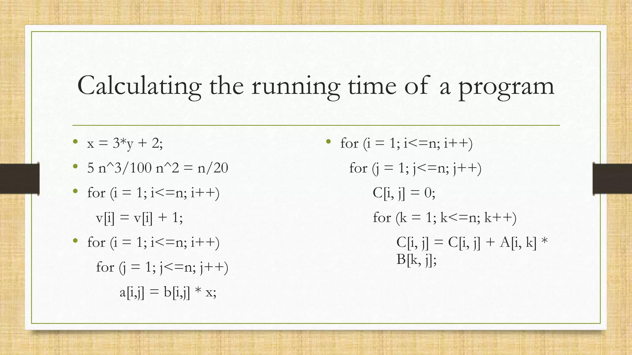 Calculating the running time of a program
• x = 3*y + 2;
• 5 n^3/100 n^2 = n/20
• for (i = 1; i<=n; i++)
v[i] = v[i] + 1;
• for (i = 1; i<=n; i++)
for (j = 1; j<=n; j++)
a[i,j] = b[i,j] * x;
• for (i = 1; i<=n; i++)
for (j = 1; j<=n; j++)
C[i, j] = 0;
for (k = 1; k<=n; k++)
C[i, j] = C[i, j] + A[i, k] *
B[k, j];
 