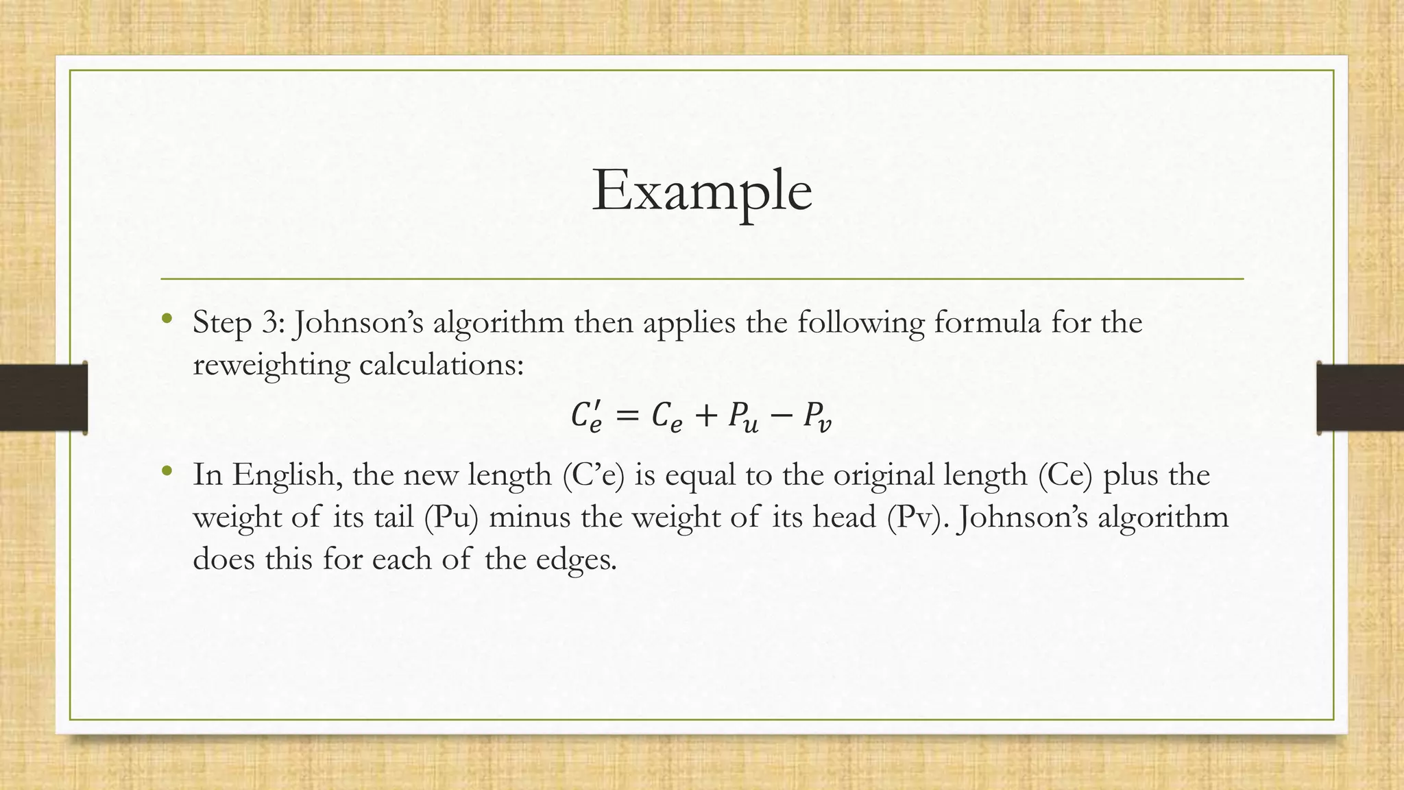 Example
• Step 3: Johnson’s algorithm then applies the following formula for the
reweighting calculations:
𝐶𝑒
′ = 𝐶𝑒 + 𝑃𝑢 − 𝑃𝑣
• In English, the new length (C’e) is equal to the original length (Ce) plus the
weight of its tail (Pu) minus the weight of its head (Pv). Johnson’s algorithm
does this for each of the edges.
 