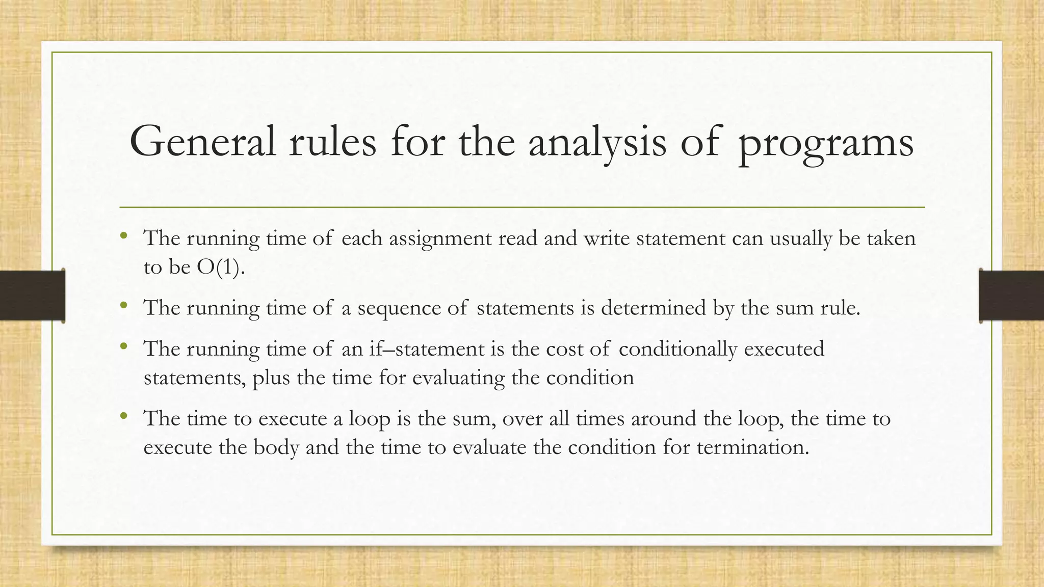General rules for the analysis of programs
• The running time of each assignment read and write statement can usually be taken
to be O(1).
• The running time of a sequence of statements is determined by the sum rule.
• The running time of an if–statement is the cost of conditionally executed
statements, plus the time for evaluating the condition
• The time to execute a loop is the sum, over all times around the loop, the time to
execute the body and the time to evaluate the condition for termination.
 