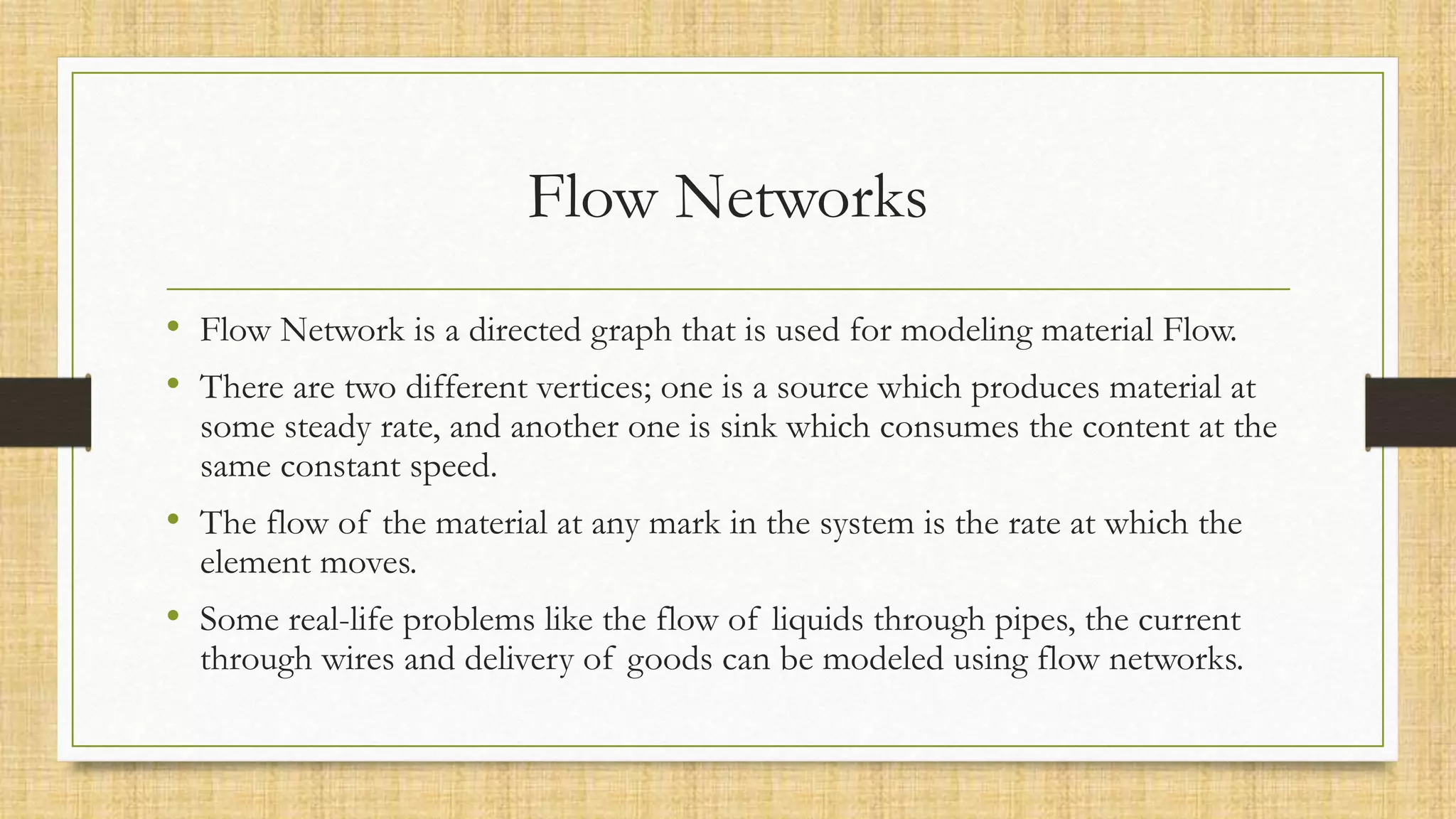 Flow Networks
• Flow Network is a directed graph that is used for modeling material Flow.
• There are two different vertices; one is a source which produces material at
some steady rate, and another one is sink which consumes the content at the
same constant speed.
• The flow of the material at any mark in the system is the rate at which the
element moves.
• Some real-life problems like the flow of liquids through pipes, the current
through wires and delivery of goods can be modeled using flow networks.
 