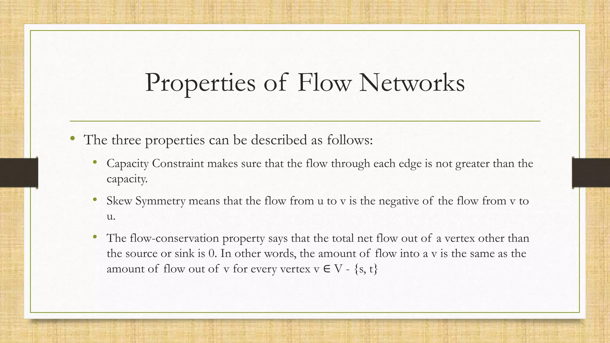 Properties of Flow Networks
• The three properties can be described as follows:
• Capacity Constraint makes sure that the flow through each edge is not greater than the
capacity.
• Skew Symmetry means that the flow from u to v is the negative of the flow from v to
u.
• The flow-conservation property says that the total net flow out of a vertex other than
the source or sink is 0. In other words, the amount of flow into a v is the same as the
amount of flow out of v for every vertex v ∈ V - {s, t}
 