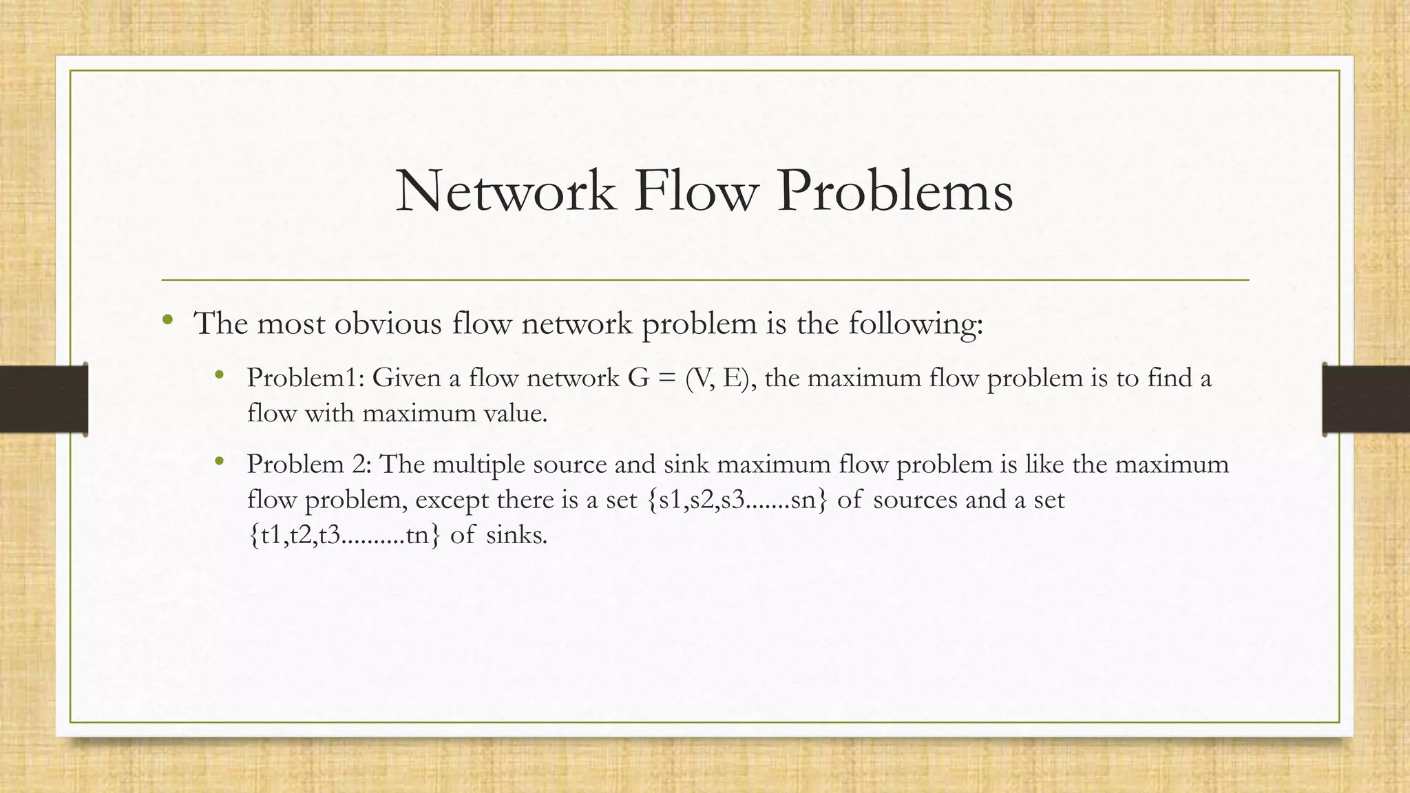 Network Flow Problems
• The most obvious flow network problem is the following:
• Problem1: Given a flow network G = (V, E), the maximum flow problem is to find a
flow with maximum value.
• Problem 2: The multiple source and sink maximum flow problem is like the maximum
flow problem, except there is a set {s1,s2,s3.......sn} of sources and a set
{t1,t2,t3..........tn} of sinks.
 