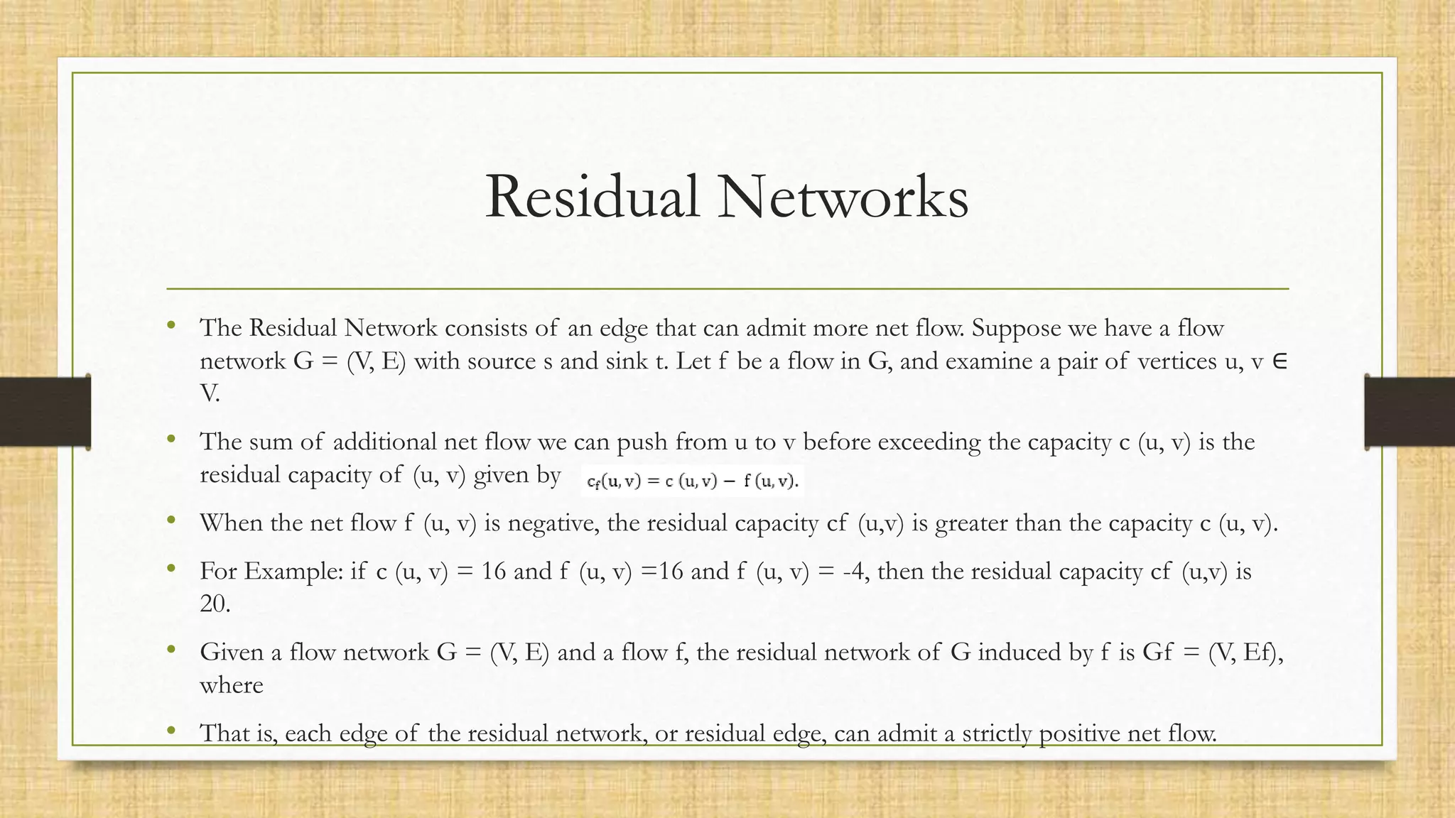 Residual Networks
• The Residual Network consists of an edge that can admit more net flow. Suppose we have a flow
network G = (V, E) with source s and sink t. Let f be a flow in G, and examine a pair of vertices u, v ∈
V.
• The sum of additional net flow we can push from u to v before exceeding the capacity c (u, v) is the
residual capacity of (u, v) given by
• When the net flow f (u, v) is negative, the residual capacity cf (u,v) is greater than the capacity c (u, v).
• For Example: if c (u, v) = 16 and f (u, v) =16 and f (u, v) = -4, then the residual capacity cf (u,v) is
20.
• Given a flow network G = (V, E) and a flow f, the residual network of G induced by f is Gf = (V, Ef),
where
• That is, each edge of the residual network, or residual edge, can admit a strictly positive net flow.
 