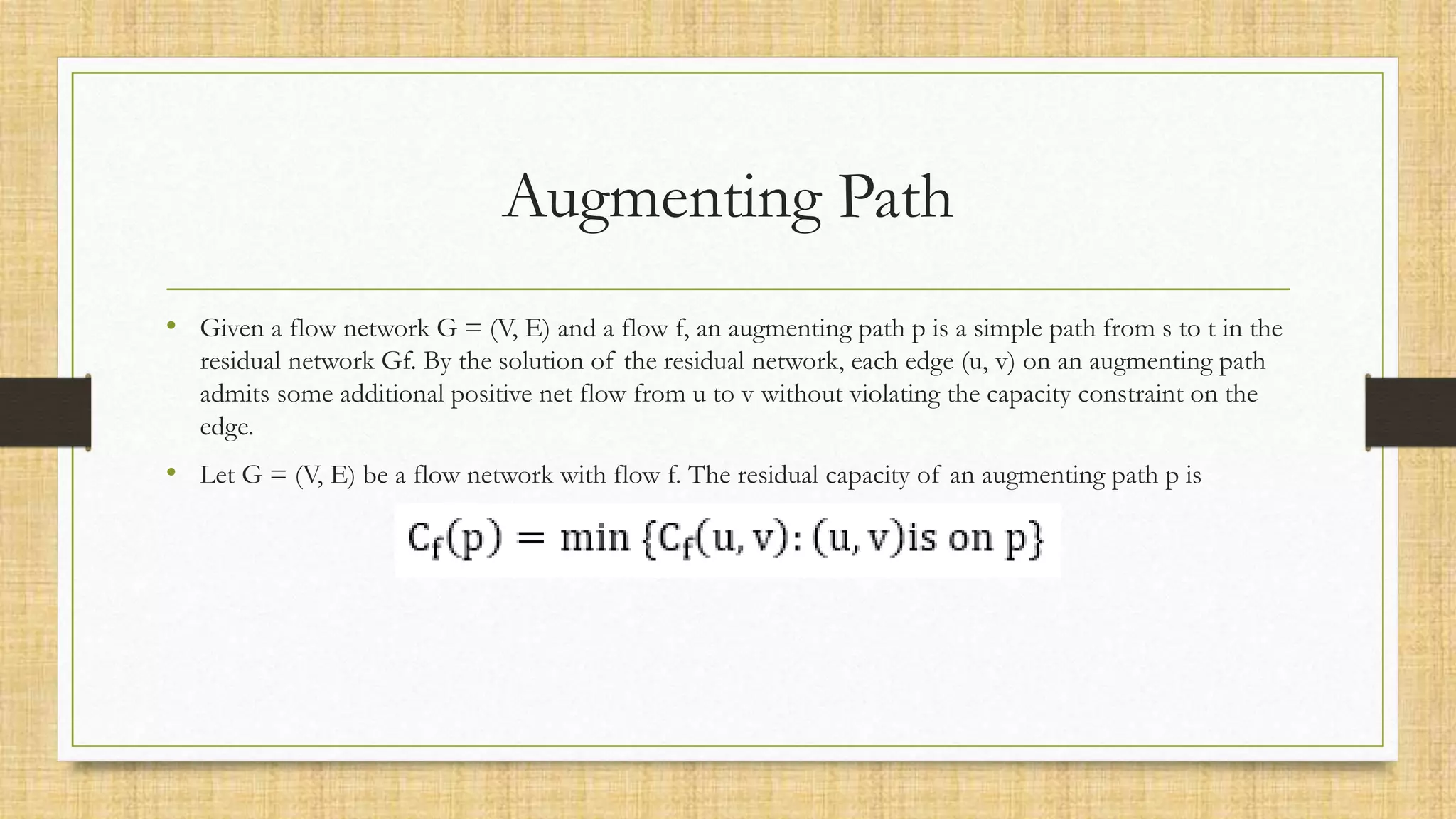 Augmenting Path
• Given a flow network G = (V, E) and a flow f, an augmenting path p is a simple path from s to t in the
residual network Gf. By the solution of the residual network, each edge (u, v) on an augmenting path
admits some additional positive net flow from u to v without violating the capacity constraint on the
edge.
• Let G = (V, E) be a flow network with flow f. The residual capacity of an augmenting path p is
 