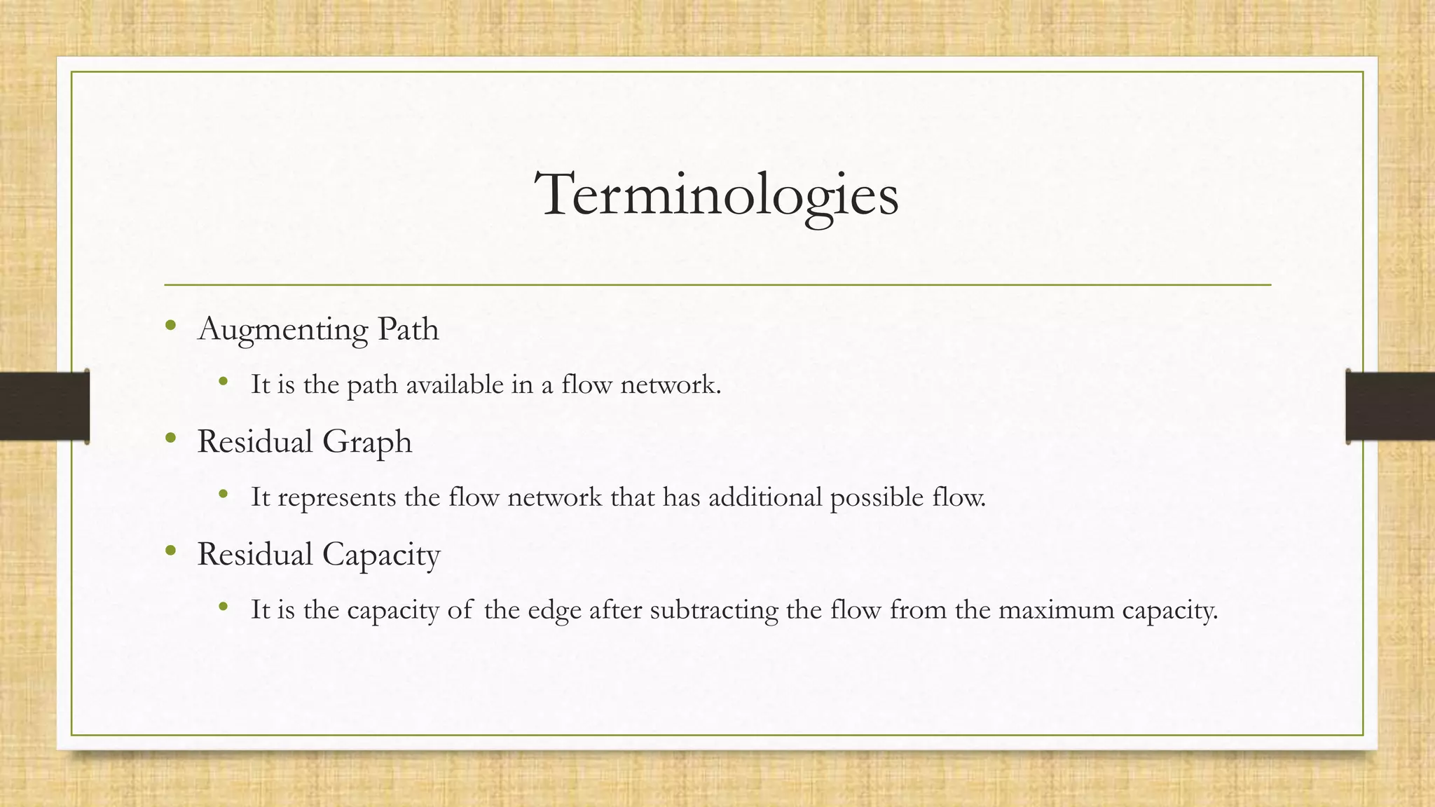 Terminologies
• Augmenting Path
• It is the path available in a flow network.
• Residual Graph
• It represents the flow network that has additional possible flow.
• Residual Capacity
• It is the capacity of the edge after subtracting the flow from the maximum capacity.
 