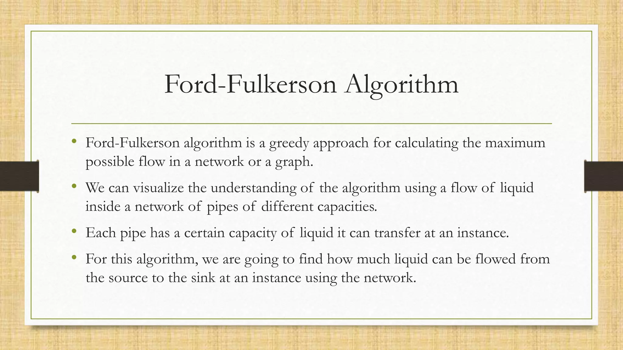Ford-Fulkerson Algorithm
• Ford-Fulkerson algorithm is a greedy approach for calculating the maximum
possible flow in a network or a graph.
• We can visualize the understanding of the algorithm using a flow of liquid
inside a network of pipes of different capacities.
• Each pipe has a certain capacity of liquid it can transfer at an instance.
• For this algorithm, we are going to find how much liquid can be flowed from
the source to the sink at an instance using the network.
 