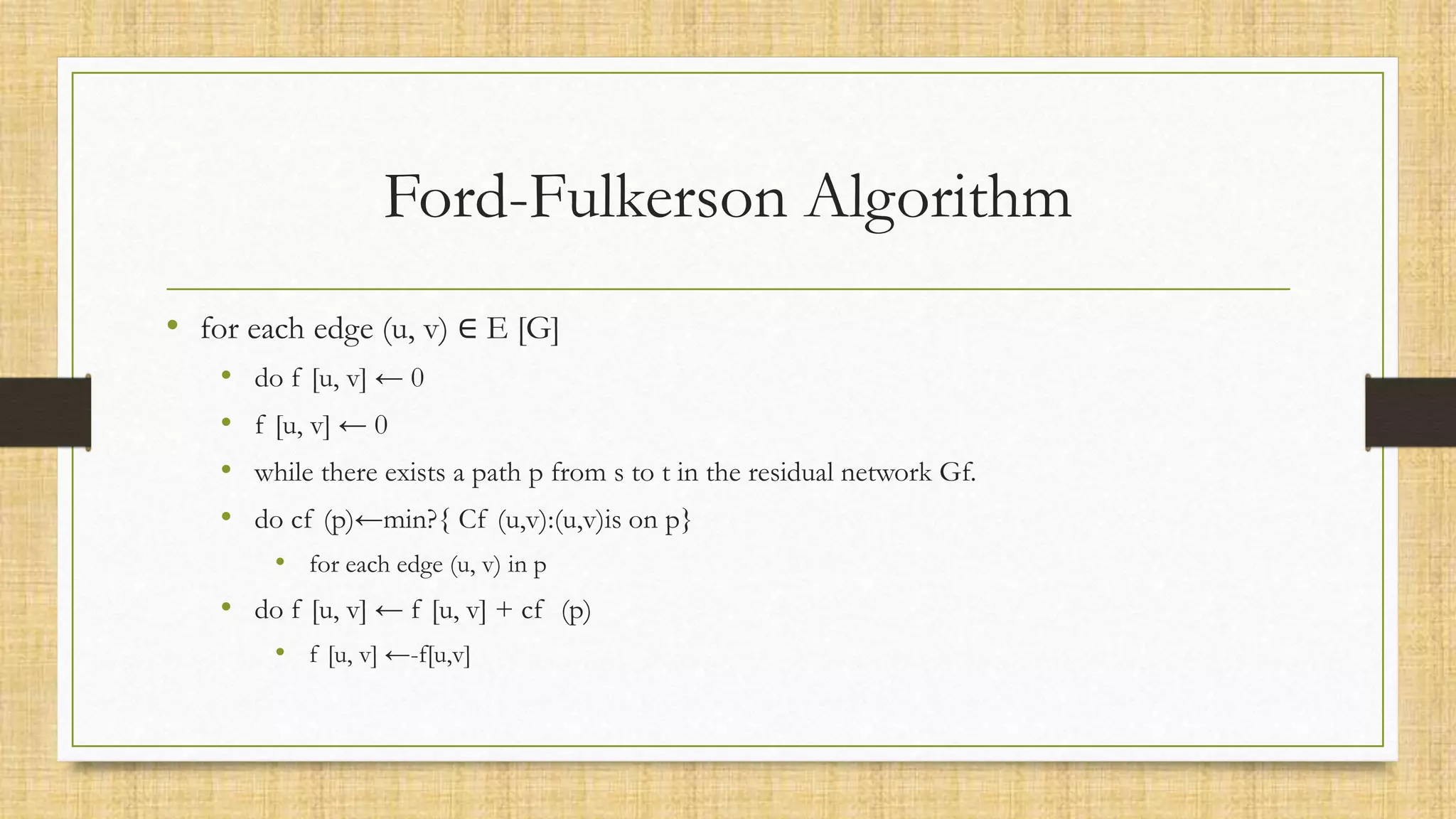 Ford-Fulkerson Algorithm
• for each edge (u, v) ∈ E [G]
• do f [u, v] ← 0
• f [u, v] ← 0
• while there exists a path p from s to t in the residual network Gf.
• do cf (p)←min?{ Cf (u,v):(u,v)is on p}
• for each edge (u, v) in p
• do f [u, v] ← f [u, v] + cf (p)
• f [u, v] ←-f[u,v]
 