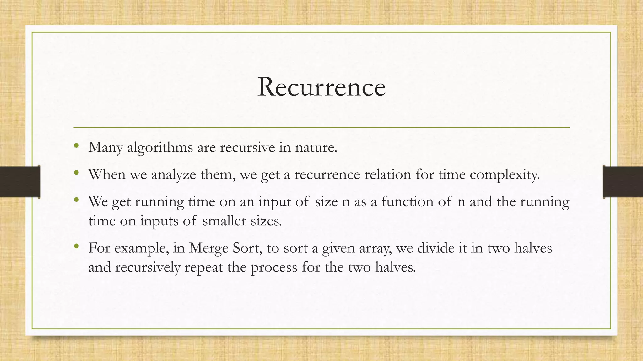 Recurrence
• Many algorithms are recursive in nature.
• When we analyze them, we get a recurrence relation for time complexity.
• We get running time on an input of size n as a function of n and the running
time on inputs of smaller sizes.
• For example, in Merge Sort, to sort a given array, we divide it in two halves
and recursively repeat the process for the two halves.
 