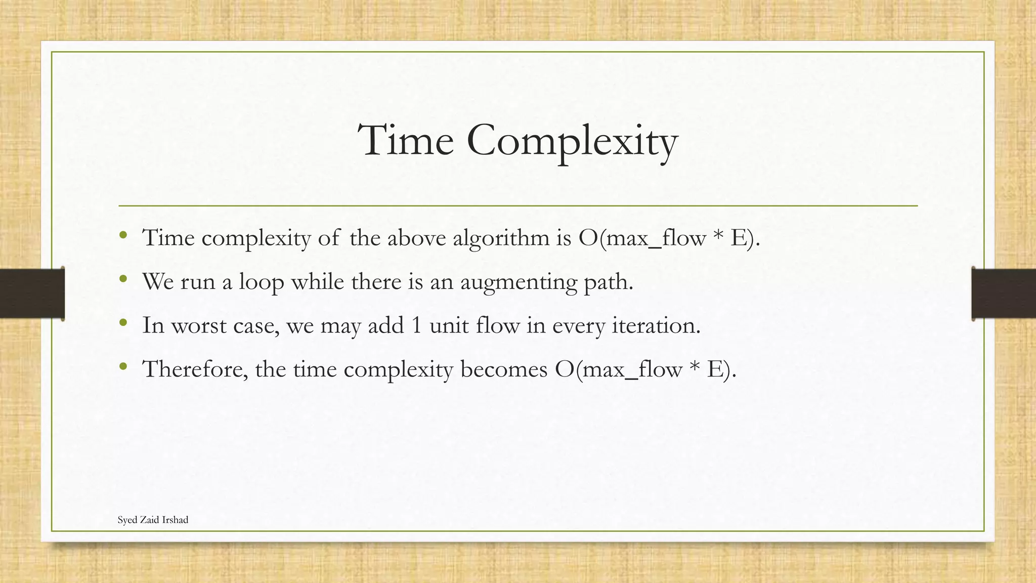 Time Complexity
• Time complexity of the above algorithm is O(max_flow * E).
• We run a loop while there is an augmenting path.
• In worst case, we may add 1 unit flow in every iteration.
• Therefore, the time complexity becomes O(max_flow * E).
Syed Zaid Irshad
 