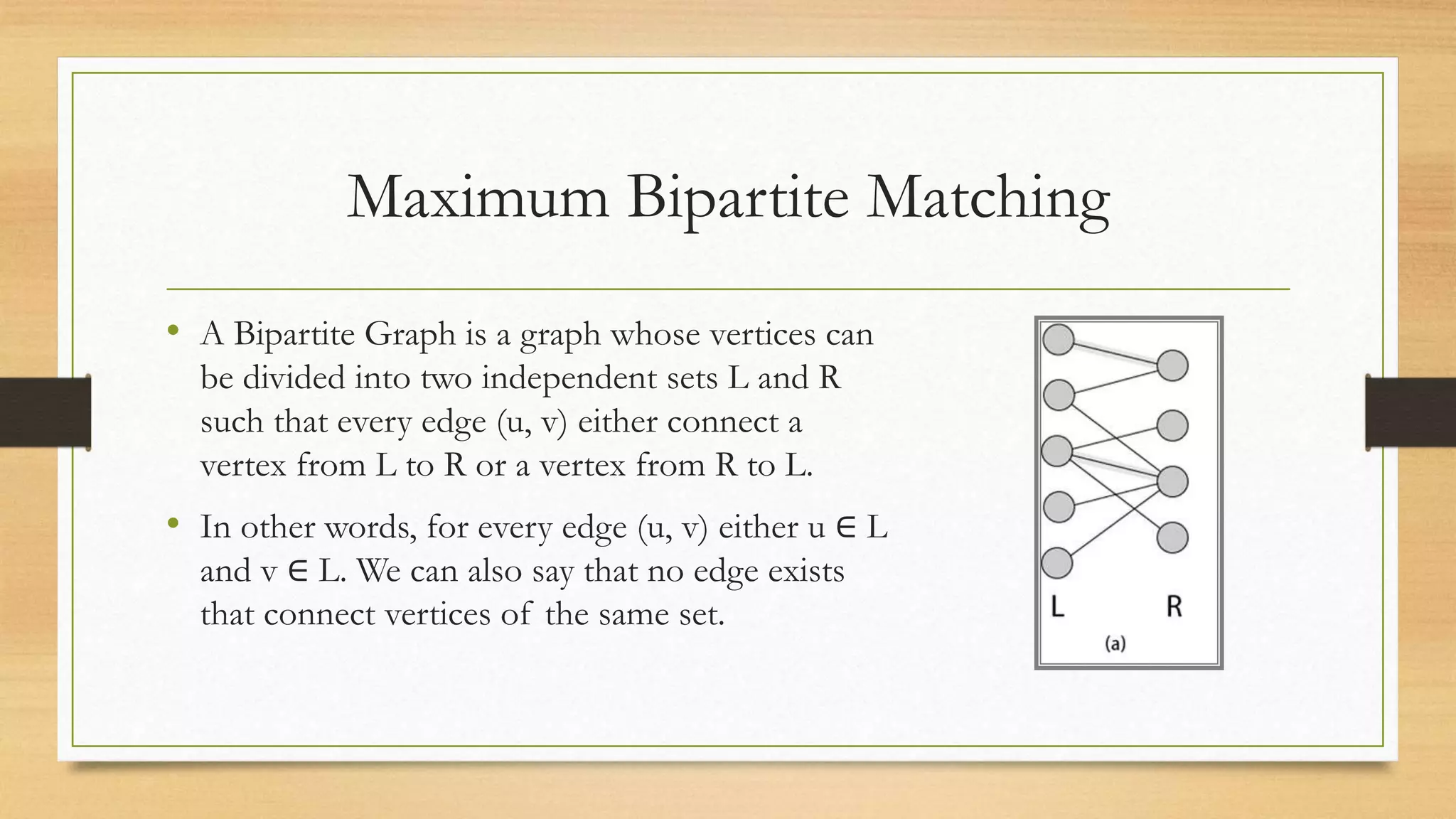 Maximum Bipartite Matching
• A Bipartite Graph is a graph whose vertices can
be divided into two independent sets L and R
such that every edge (u, v) either connect a
vertex from L to R or a vertex from R to L.
• In other words, for every edge (u, v) either u ∈ L
and v ∈ L. We can also say that no edge exists
that connect vertices of the same set.
 