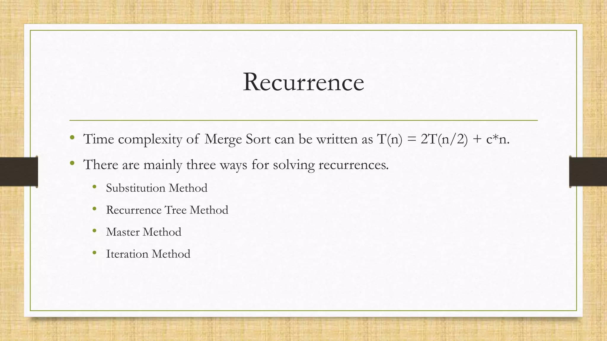 Recurrence
• Time complexity of Merge Sort can be written as T(n) = 2T(n/2) + c*n.
• There are mainly three ways for solving recurrences.
• Substitution Method
• Recurrence Tree Method
• Master Method
• Iteration Method
 