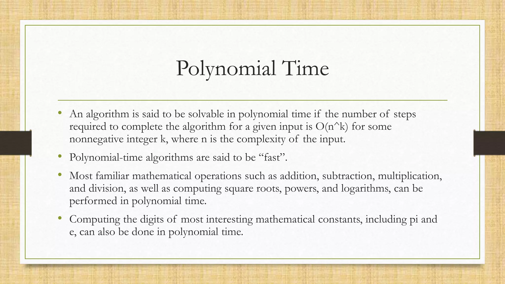 Polynomial Time
• An algorithm is said to be solvable in polynomial time if the number of steps
required to complete the algorithm for a given input is O(n^k) for some
nonnegative integer k, where n is the complexity of the input.
• Polynomial-time algorithms are said to be “fast”.
• Most familiar mathematical operations such as addition, subtraction, multiplication,
and division, as well as computing square roots, powers, and logarithms, can be
performed in polynomial time.
• Computing the digits of most interesting mathematical constants, including pi and
e, can also be done in polynomial time.
 
