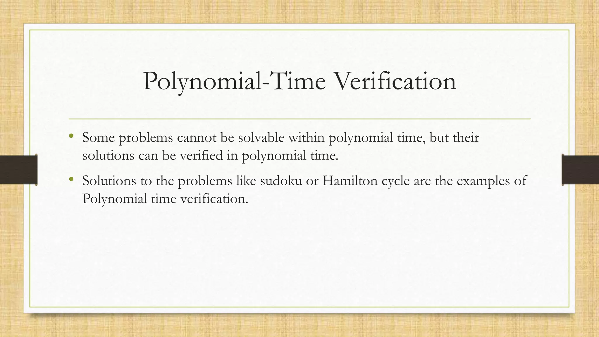 Polynomial-Time Verification
• Some problems cannot be solvable within polynomial time, but their
solutions can be verified in polynomial time.
• Solutions to the problems like sudoku or Hamilton cycle are the examples of
Polynomial time verification.
 