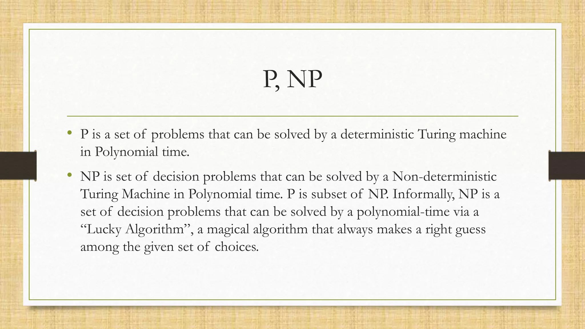 P, NP
• P is a set of problems that can be solved by a deterministic Turing machine
in Polynomial time.
• NP is set of decision problems that can be solved by a Non-deterministic
Turing Machine in Polynomial time. P is subset of NP. Informally, NP is a
set of decision problems that can be solved by a polynomial-time via a
“Lucky Algorithm”, a magical algorithm that always makes a right guess
among the given set of choices.
 